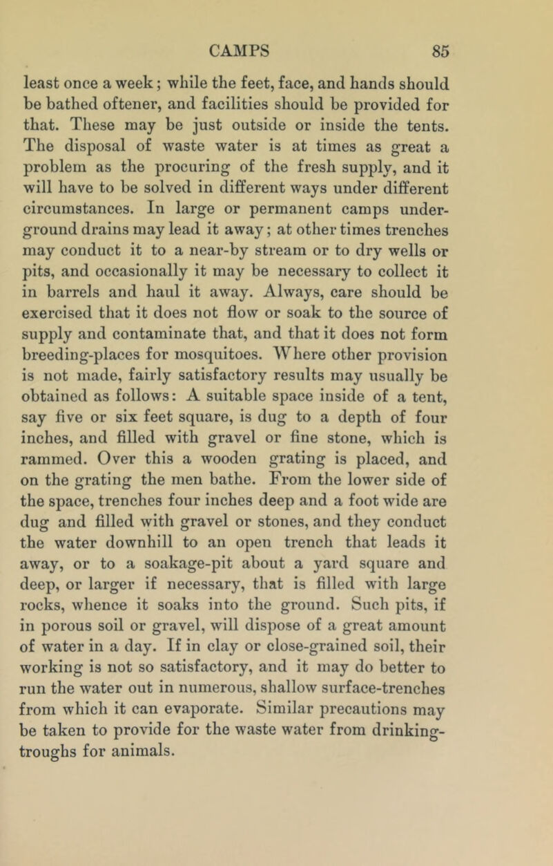 least once a week; while the feet, face, and hands should be bathed oftener, and facilities should be provided for that. These may be just outside or inside the tents. The disposal of waste water is at times as great a problem as the procuring of the fresh supply, and it will have to be solved in different ways under different circumstances. In large or permanent camps under- ground drains may lead it away; at other times trenches may conduct it to a near-by stream or to dry wells or pits, and occasionally it may be necessary to collect it in barrels and haul it away. Always, care should be exercised that it does not flow or soak to the source of supply and contaminate that, and that it does not form breeding-places for mosquitoes. Where other provision is not made, fairly satisfactory results may usually be obtained as follows: A suitable space inside of a tent, say five or six feet square, is dug to a depth of four inches, and filled with gravel or fine stone, which is rammed. Over this a wooden grating is placed, and on the grating the men bathe. From the lower side of the space, trenches four inches deep and a foot wide are dug and filled with gravel or stones, and they conduct the water downhill to an open trench that leads it away, or to a soakage-pit about a yard square and deep, or larger if necessary, that is filled with large rocks, whence it soaks into the ground. Such pits, if in porous soil or gravel, will dispose of a great amount of water in a day. If in clay or close-grained soil, their working is not so satisfactory, and it may do better to run the water out in numerous, shallow surface-trenches from which it can evaporate. Similar precautions may be taken to provide for the waste water from drinking- troughs for animals.