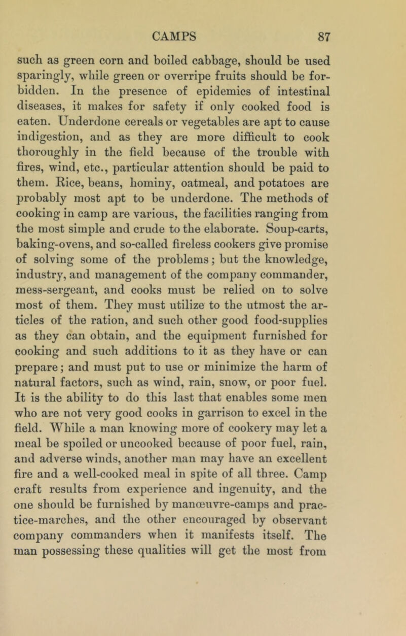 such as green corn and boiled cabbage, should be used sparingly, while green or overripe fruits should be for- bidden. In the presence of epidemics of intestinal diseases, it makes for safety if only cooked food is eaten. Underdone cereals or vegetables are apt to cause indigestion, and as they are more difficult to cook thoroughly in the field because of the trouble with fires, wind, etc., particular attention should be paid to them. Rice, beans, hominy, oatmeal, and potatoes are probably most apt to be underdone. The methods of cooking in camp are various, the facilities ranging from the most simple and crude to the elaborate. Soup-carts, baking-ovens, and so-called fireless cookers give promise of solving some of the problems; but the knowledge, industry, and management of the company commander, mess-sergeant, and cooks must be relied on to solve most of them. They must utilize to the utmost the ar- ticles of the ration, and such other good food-supplies as they can obtain, and the equipment furnished for cooking and such additions to it as they have or can prepare; and must put to use or minimize the harm of natural factors, such as wind, rain, snow, or poor fuel. It is the ability to do this last that enables some men who are not very good cooks in garrison to excel in the field. While a man knowing more of cookery may let a meal be spoiled or uncooked because of poor fuel, rain, and adverse winds, another man may have an excellent fire and a well-cooked meal in spite of all three. Camp craft results from experience and ingenuity, and the one should be furnished by manoeuvre-camps and prac- tice-marches, and the other encouraged by observant company commanders when it manifests itself. The man possessing these qualities will get the most from