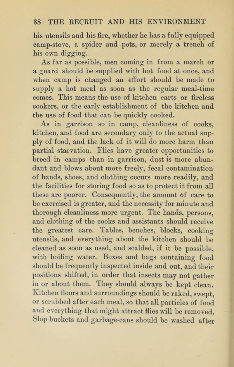 his utensils and liis fire, whether he has a fully equipped camp-stove, a spider and pots, or merely a trench of his own digging. As far as possible, men coming in from a march or a guard should be supplied with hot food at once, and when camp is changed an effort should be made to supply a hot meal as soon as the regular meal-time comes. This means the use of kitchen carts or fireless cookers, or the early establishment of the kitchen and the use of food that can be quickly cooked. As in garrison so in camp, cleanliness of cooks, kitchen, and food are secondary only to the actual sup- ply of food, and the lack of it will do more harm than partial starvation. Flies have greater opportunities to breed in camps than in garrison, dust is more abun- dant and blows about more freety, fecal contamination of hands, shoes, and clothing occurs more readily, and the facilities for storing food so as to protect it from all these are poorer. Consequently, the amount 6f care to be exercised is greater, and the necessity for minute and thorough cleanliness more urgent. The hands, persons, and clothing of the cooks and assistants should receive the greatest cai’e. Tables, benches, blocks, cooking utensils, and everything about the kitchen should be cleaned as soon as used, and scalded, if it be possible, with boiling water. Boxes and bags containing food should be frequently inspected inside and out, and their positions shifted, in order that insects may not gather in or about them. They should always be kept clean. Kitchen floors and surroundings should be raked, swept, or scrubbed after each meal, so that all particles of food and everything that might attract flies will be removed. Slop-buckets and garbage-cans should be washed after