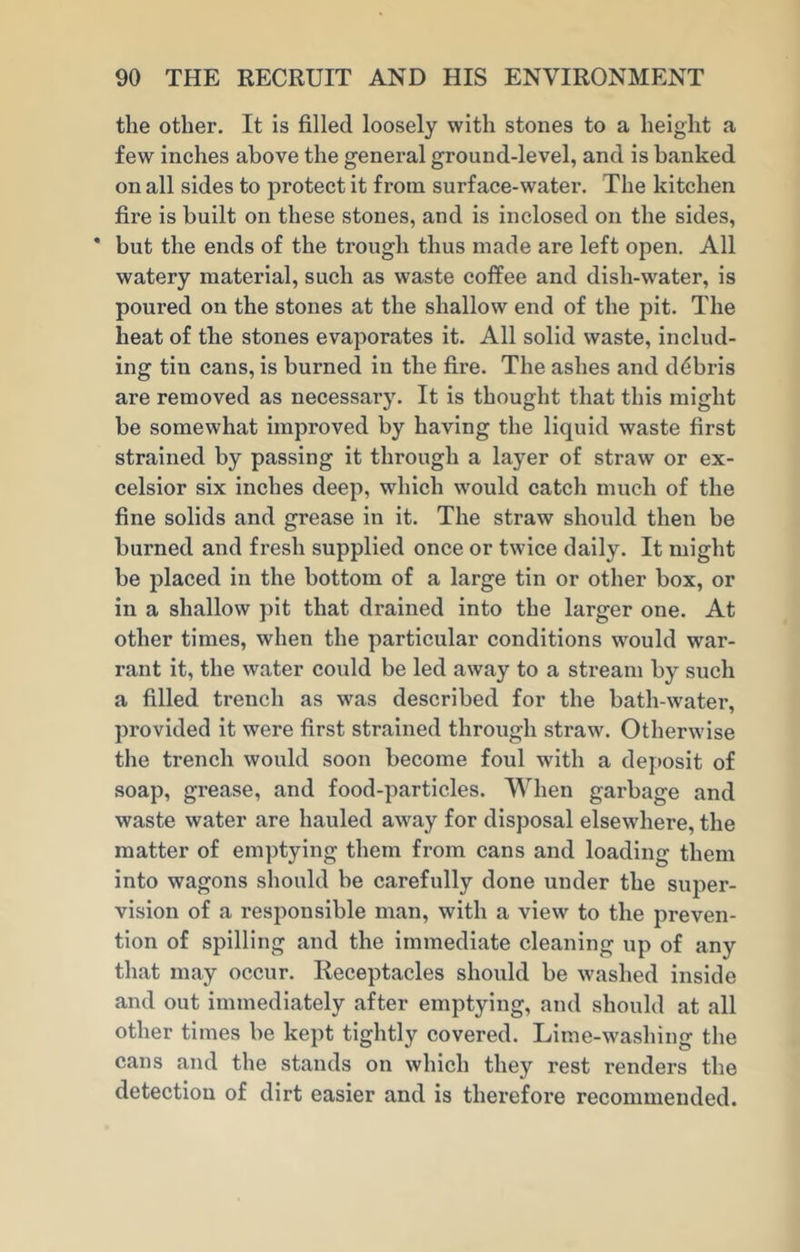 the other. It is filled loosely with stones to a height a few inches above the general ground-level, and is banked on all sides to protect it from surface-water. The kitchen fire is built on these stones, and is inclosed on the sides, * but the ends of the trough thus made are left open. All watery material, such as waste coffee and dish-water, is poured on the stones at the shallow end of the pit. The heat of the stones evaporates it. All solid waste, includ- ing tin cans, is burned in the fire. The ashes and debris are removed as necessary. It is thought that this might be somewhat improved by having the liquid waste first strained by passing it through a layer of straw or ex- celsior six inches deep, which would catch much of the fine solids and grease in it. The straw should then be burned and fresh supplied once or twice daily. It might be placed in the bottom of a large tin or other box, or in a shallow pit that drained into the larger one. At other times, when the particular conditions would war- rant it, the water could be led away to a stream by such a filled trench as was described for the bath-water, provided it were first strained through straw. Otherwise the trench would soon become foul with a deposit of soap, grease, and food-particles. When garbage and waste water are hauled away for disposal elsewhere, the matter of emptying them from cans and loading them into wagons should be carefully done under the super- vision of a responsible man, with a view to the preven- tion of spilling and the immediate cleaning up of any that may occur. Receptacles should be washed inside and out immediately after emptying, and should at all other times be kept tightly covered. Lime-washing the cans and the stands on which they rest renders the detection of dirt easier and is therefore recommended.