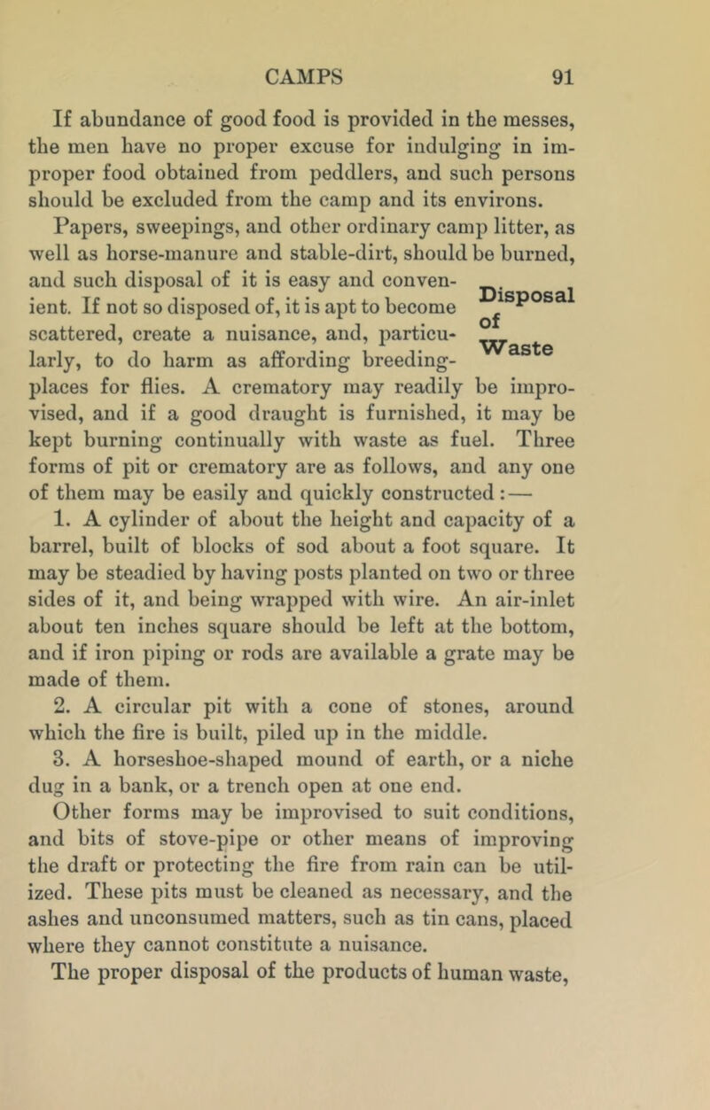 Disposal of Waste If abundance of good food is provided in the messes, the men have no proper excuse for indulging in im- proper food obtained from peddlers, and such persons should be excluded from the camp and its environs. Papers, sweepings, and other ordinary camp litter, as well as horse-manure and stable-dirt, should be burned, and such disposal of it is easy and conven- ient. If not so disposed of, it is apt to become scattered, create a nuisance, and, particu- larly, to do harm as affording breeding- places for flies. A crematory may readily be impro- vised, and if a good draught is furnished, it may be kept burning continually with waste as fuel. Three forms of pit or crematory are as follows, and any one of them may be easily and quickly constructed : — 1. A cylinder of about the height and capacity of a barrel, built of blocks of sod about a foot square. It may be steadied by having posts planted on two or three sides of it, and being wrapped with wire. An air-inlet about ten inches square should be left at the bottom, and if iron piping or rods are available a grate may be made of them. 2. A circular pit with a cone of stones, around which the fire is built, piled up in the middle. 3. A horseshoe-shaped mound of earth, or a niche dug in a bank, or a trench open at one end. Other forms may be improvised to suit conditions, and bits of stove-pipe or other means of improving the draft or protecting the fire from rain can be util- ized. These pits must be cleaned as necessary, and the ashes and unconsumed matters, such as tin cans, placed where they cannot constitute a nuisance. The proper disposal of the products of human waste,