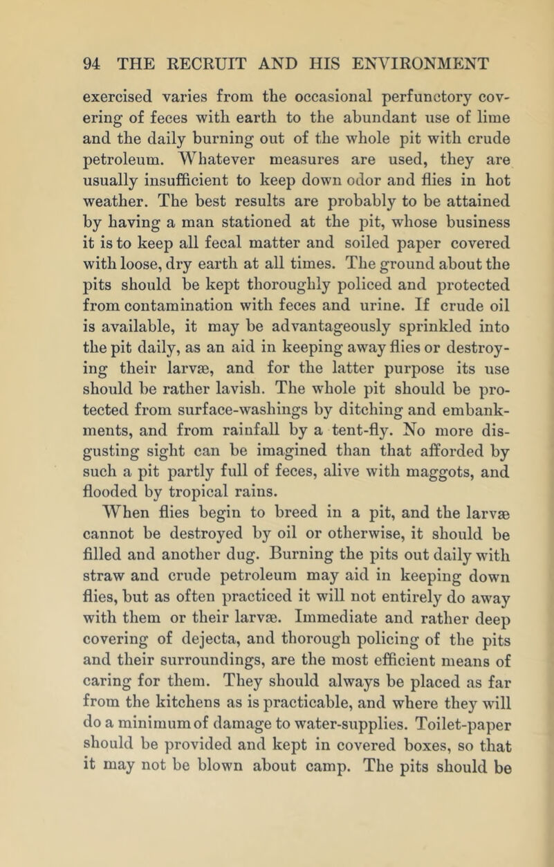 exercised varies from the occasional perfunctory cov- ering of feces with earth to the abundant use of lime and the daily burning out of the whole pit with crude petroleum. Whatever measures are used, they are usually insufficient to keep down odor and flies in hot weather. The best results are probably to be attained by having a man stationed at the pit, whose business it is to keep all fecal matter and soiled paper covered with loose, dry earth at all times. The ground about the pits should be kept thoroughly policed and protected from contamination with feces and urine. If crude oil is available, it may be advantageously sprinkled into the pit daily, as an aid in keeping away flies or destroy- ing their larvm, and for the latter purpose its use should be rather lavish. The whole pit should be pro- tected from surface-washings by ditching and embank- ments, and from rainfall by a tent-fly. No more dis- gusting sight can be imagined than that afforded by such a pit partly full of feces, alive with maggots, and flooded by tropical rains. When flies begin to breed in a pit, and the larvae cannot be destroyed by oil or otherwise, it should be filled and another dug. Burning the pits out daily with straw and crude petroleum may aid in keeping down flies, but as often practiced it will not entirely do away with them or their larvae. Immediate and rather deep covering of dejecta, and thorough policing of the pits and their surroundings, are the most efficient means of caring for them. They should always be placed as far from the kitchens as is practicable, and where they will do a minimum of damage to water-supplies. Toilet-paper should be provided and kept in covered boxes, so that it may not be blown about camp. The pits should be