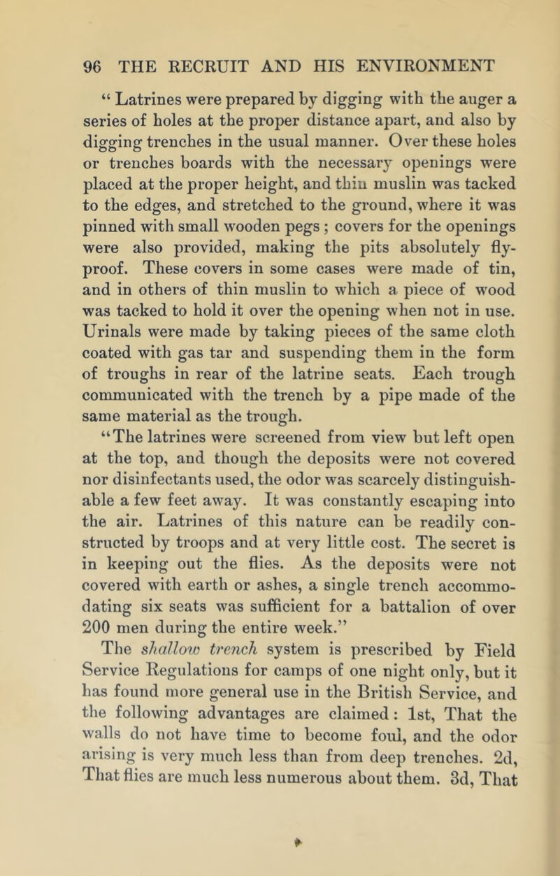 “ Latrines were prepared by digging with the auger a series of holes at the proper distance apart, and also by digging trenches in the usual manner. Over these holes or trenches boards with the necessary openings were placed at the proper height, and thin muslin was tacked to the edges, and stretched to the ground, where it was pinned with small wooden pegs ; covers for the openings were also provided, making the pits absolutely fly- proof. These covers in some cases were made of tin, and in others of thin muslin to which a piece of wood was tacked to hold it over the opening when not in use. Urinals were made by taking pieces of the same cloth coated with gas tar and suspending them in the form of troughs in rear of the latrine seats. Each trough communicated with the trench by a pipe made of the same material as the trough. “The latrines were screened from view but left open at the top, and though the deposits were not covered nor disinfectants used, the odor was scarcely distinguish- able a few feet away. It was constantly escaping into the air. Latrines of this nature can be readily con- structed by troops and at very little cost. The secret is in keeping out the flies. As the deposits were not covered with eai'th or ashes, a single trench accommo- dating six seats was sufficient for a battalion of over 200 men during the entire week.” The shallow trench system is prescribed by Field Service Regulations for camps of one night only, but it has found more general use in the British Service, and the following advantages are claimed: 1st, That the walls do not have time to become foul, and the odor arising is very much less than from deep trenches. 2d, That flies are much less numerous about them. 3d, That