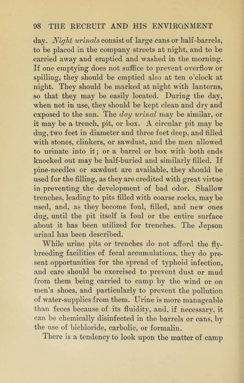day. Night urinals consist of large cans or half-barrels, to be placed in tlie company streets at night, and to be carried away and emptied and washed in the morning. If one emptying does not suffice to prevent overflow or spilling, they should be emptied also at ten o’clock at night. They should be marked at night with lanterns, so that they may be easily located. During the day, when not in use, they should be kept clean and dry and exposed to the sun. The day urinal may be similar, or it may be a trench, pit, or box. A circular pit may be dug, two feet in diameter and three feet deep, and filled with stones, clinkers, or sawdust, and the men allowed to urinate into it; or a barrel or box with both ends knocked out may be half-buried and similarly filled. If pine-needles or sawdust are available, they should be used for the filling, as they are credited with great virtue in preventing the development of bad odor. Shallow trenches, leading to pits filled with coarse rocks, may be used, and, as they become foul, filled, and new ones dug, until the pit itself is foul or the entire surface about it has been utilized for trenches. The Jepson urinal has been described. While urine pits or trenches do not afford the fly- breeding facilities of fecal accumulations, they do pre- sent opportunities for the spread of typhoid infection, and care should be exercised to prevent dust or mud from them being carried to camp by the wind or on men’s shoes, and particularly to prevent the pollution of water-supplies from them. Urine is more manageable than feces because of its fluidity, and, if necessary, it can be chemically disinfected in the barrels or cans, by the use of bichloride, carbolic, or formalin. There is a tendency to look upon the matter of camp
