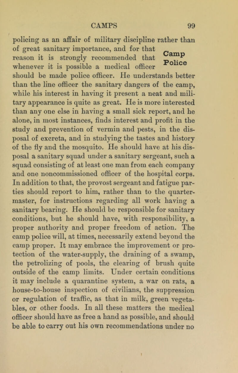 policing as an affair of military discipline ratlier than of great sanitary importance, and for that reason it is strongly recommended that _ ** ^ Police whenever it is possible a medical officer should be made police officer. He understands better than the line officer the sanitary dangers of the camp, while his interest in having it present a neat and mili- tary appearance is quite as great. He is more interested than any one else in having a small sick report, and he alone, in most instances, finds interest and profit in the study and prevention of vermin and pests, in the dis- posal of excreta, and in studying the tastes and history of the fly and the mosquito. He should have at his dis- posal a sanitary squad under a sanitary sergeant, such a squad consisting of at least one man from each company and one noncommissioned officer of the hospital corps. In addition to that, the provost sergeant and fatigue par- ties should report to him, rather than to the quarter- master, for instructions regarding all work having a sanitary bearing. lie should be responsible for sanitary conditions, but he should have, with responsibility, a proper authority and proper freedom of action. The camp police will, at times, necessarily extend beyond the camp proper. It may embrace the improvement or pro- tection of the water-supply, the draining of a swamp, the petrolizing of pools, the clearing of brush quite outside of the camp limits. Under cei’tain conditions it may include a quarantine system, a war on rats, a house-to-house inspection of civilians, the suppression or regulation of traffic, as that in milk, green vegeta- bles, or other foods. In all these matters the medical officer should have as free a hand as possible, and should be able to carry out his own recommendations under no
