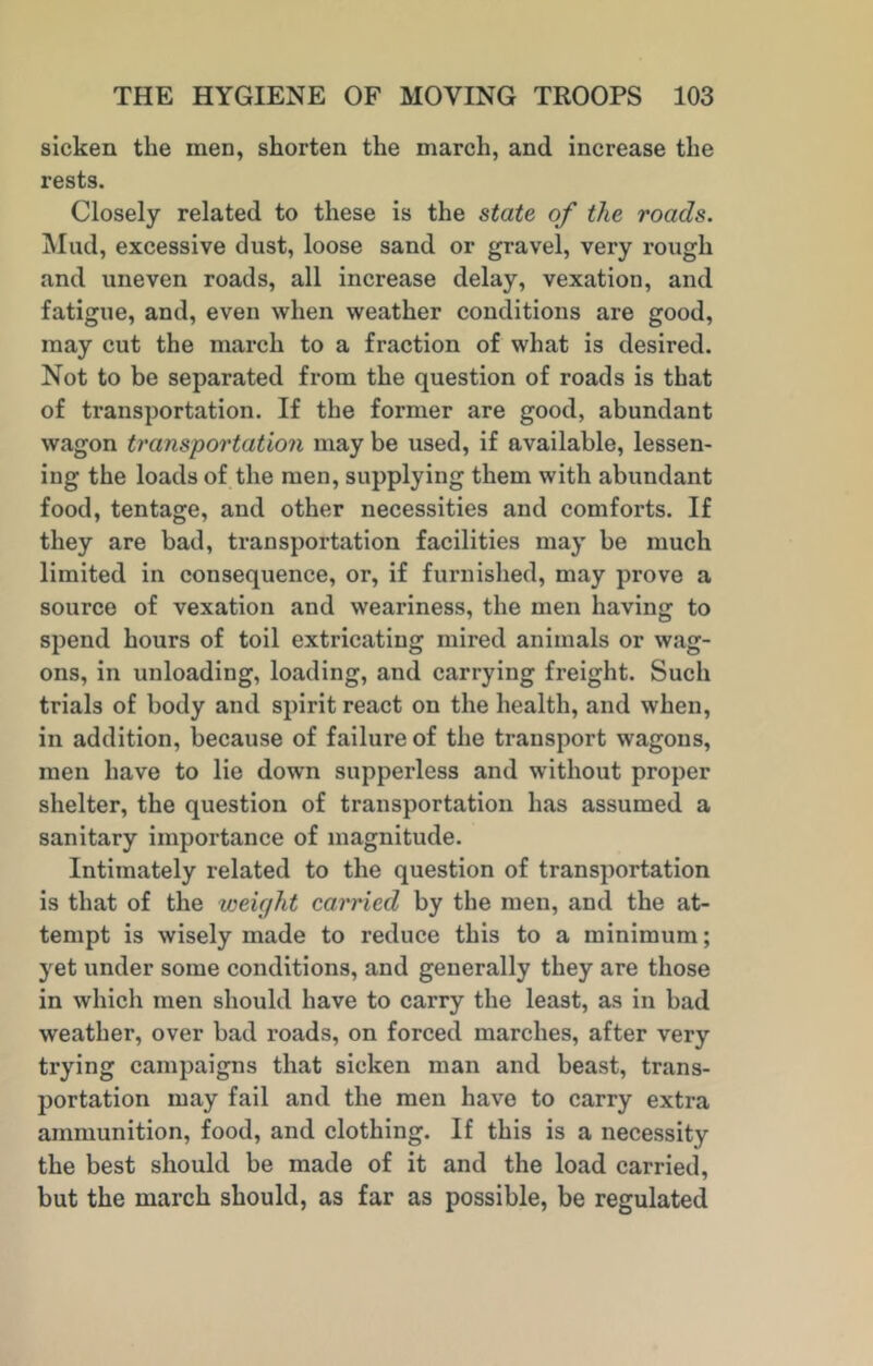 sicken the men, shorten the march, and increase the rests. Closely related to these is the state of the roads. Mud, excessive dust, loose sand or gravel, very rough and uneven roads, all increase delay, vexation, and fatigue, and, even when weather conditions are good, may cut the march to a fraction of what is desired. Not to be separated from the question of roads is that of transportation. If the former are good, abundant wagon transportation may be used, if available, lessen- ing the loads of the men, supplying them with abundant food, tentage, and other necessities and comforts. If they are bad, transportation facilities may be much limited in consequence, or, if furnished, may prove a source of vexation and weariness, the men having to spend hours of toil extricating mired animals or wag- ons, in unloading, loading, and carrying freight. Such trials of body and spirit react on the health, and when, in addition, because of failure of the transport wagons, men have to lie down supperless and without proper shelter, the question of transportation has assumed a sanitary importance of magnitude. Intimately related to the question of transportation is that of the weight carried by the men, and the at- tempt is wisely made to reduce this to a minimum; yet under some conditions, and generally they are those in which men should have to carry the least, as in bad weather, over bad roads, on forced marches, after very trying campaigns that sicken man and beast, trans- portation may fail and the men have to carry extra ammunition, food, and clothing. If this is a necessity the best should be made of it and the load carried, but the march should, as far as possible, be regulated