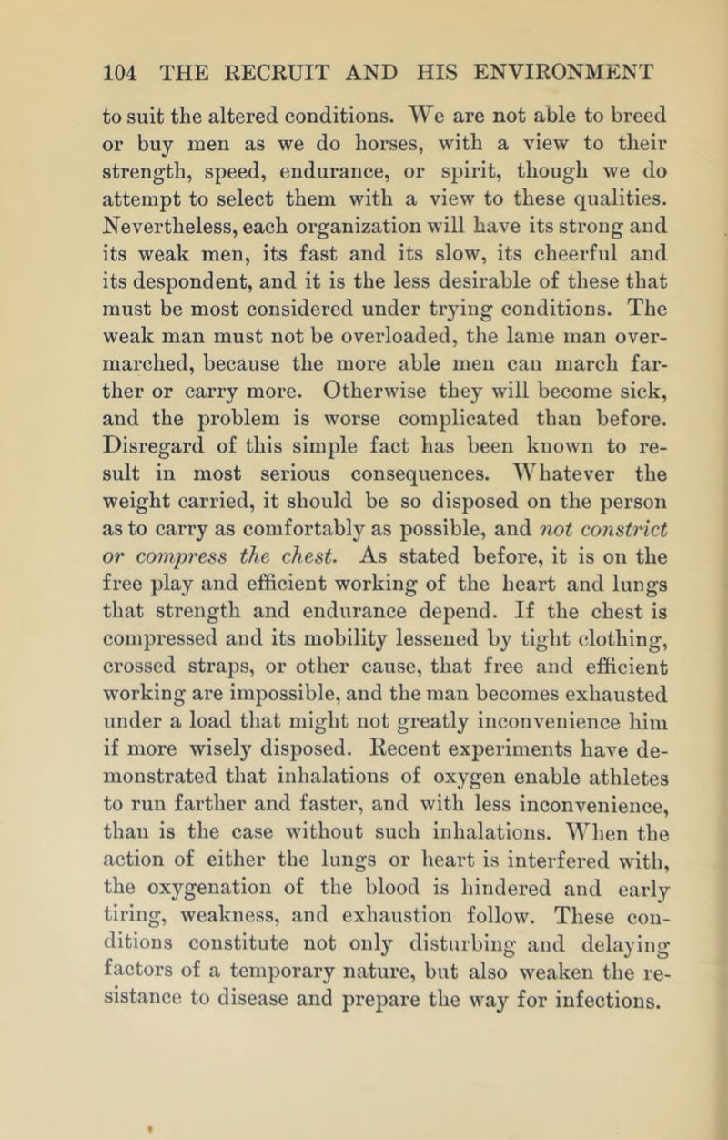 to suit the altered conditions. We are not able to breed or buy men as we do horses, with a view to their strength, speed, endurance, or spirit, though we do attempt to select them with a view to these qualities. Nevertheless, each organization will have its strong and its weak men, its fast and its slow, its cheerful and its despondent, and it is the less desirable of these that must be most considered under trying conditions. The weak man must not be overloaded, the lame man over- marched, because the more able men can march far- ther or carry more. Otherwise they will become sick, and the problem is worse complicated than before. Disregard of this simple fact has been known to re- sult in most serious consequences. Whatever the weight carried, it should be so disposed on the person as to carry as comfortably as possible, and not constrict or compress the chest. As stated before, it is on the free play and efficient working of the heart and lungs that strength and endurance depend. If the chest is compressed and its mobility lessened by tight clothing, crossed straps, or other cause, that free and efficient working are impossible, and the man becomes exhausted under a load that might not greatly inconvenience him if more wisely disposed. Recent experiments have de- monstrated that inhalations of oxygen enable athletes to run farther and faster, and with less inconvenience, than is the case without such inhalations. When the action of either the lungs or heart is interfered with, the oxygenation of the blood is hindered and early tiring, weakness, and exhaustion follow. These con- ditions constitute not only disturbing and delaying factors of a temporary nature, but also weaken the re- sistance to disease and prepare the way for infections.