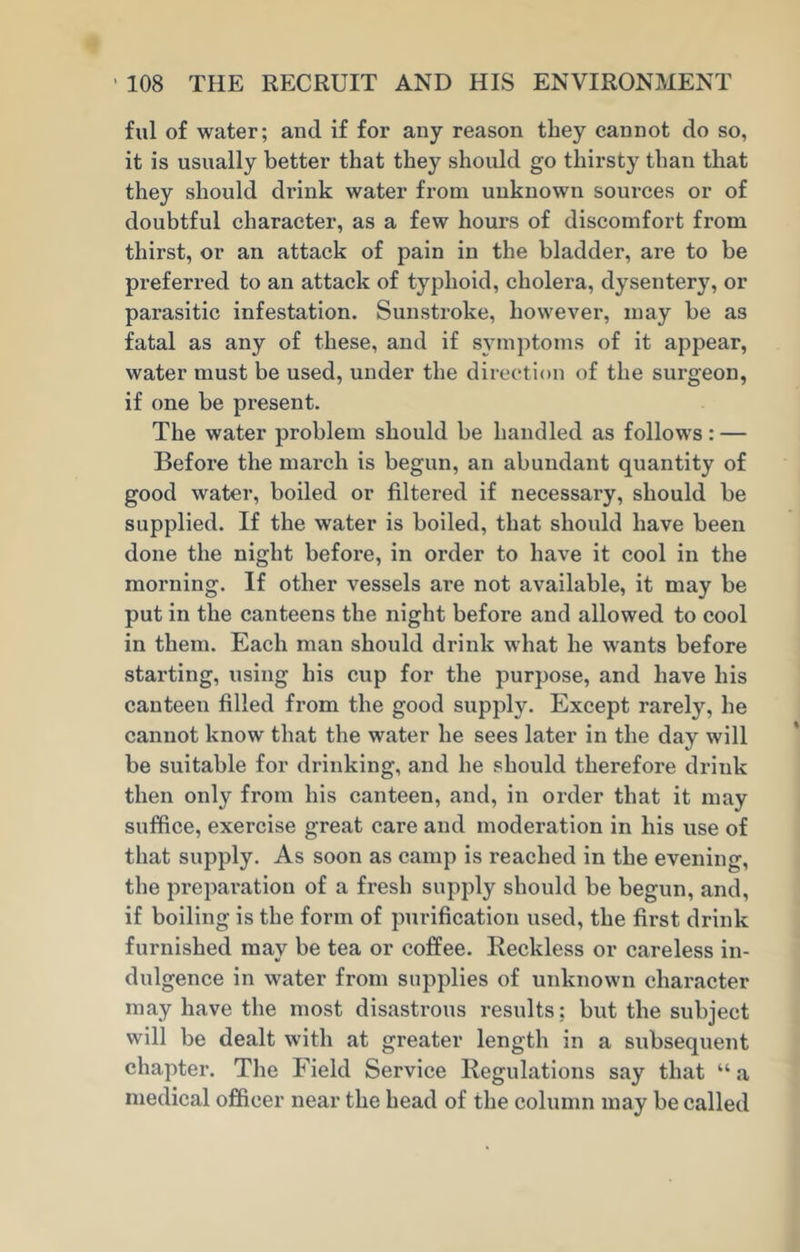 ful of water; and if for any reason they cannot do so, it is usually better that they should go thirsty than that they should drink water from unknown sources or of doubtful character, as a few hours of discomfort from thirst, or an attack of pain in the bladder, are to be preferred to an attack of typhoid, cholera, dysentery, or parasitic infestation. Sunstroke, however, may be as fatal as any of these, and if symptoms of it appear, water must be used, under the direction of the surgeon, if one be present. The water problem should be handled as follows: — Before the march is begun, an abundant quantity of good water, boiled or filtered if necessary, should be supplied. If the water is boiled, that should have been done the night before, in order to have it cool in the morning. If other vessels are not available, it may be put in the canteens the night before and allowed to cool in them. Each man should drink what he wants before starting, using his cup for the purpose, and have his canteen filled from the good supply. Except rarely, he cannot know that the water he sees later in the day will be suitable for drinking, and he should therefore drink then only from his canteen, and, in order that it may suffice, exercise great care and moderation in his use of that supply. As soon as camp is reached in the evening, the preparation of a fresh supply should be begun, and, if boiling is the form of purification used, the first drink furnished may be tea or coffee. Reckless or careless in- dulgence in water from supplies of unknown character may have the most disastrous results: but the subject will be dealt with at greater length in a subsequent chapter. The Field Service Regulations say that “ a medical officer near the head of the column may be called