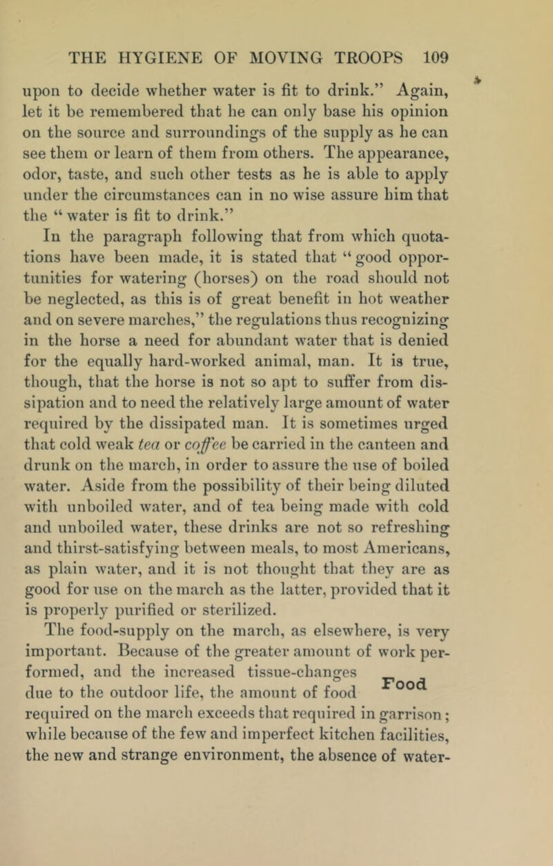 upon to decide whether water is fit to drink.” Again, let it be remembered that he can only base his opinion on the source and surroundings of the supply as he can see them or learn of them from others. The appearance, odor, taste, and such other tests as he is able to apply under the circumstances can in no wise assure him that the “ water is fit to drink.” In the paragraph following that from which quota- tions have been made, it is stated that “ good oppor- tunities for watering (horses) on the road should not be neglected, as this is of great benefit in hot weather and on severe marches,” the regulations thus recognizing in the horse a need for abundant water that is denied for the equally hard-worked animal, man. It is true, though, that the horse is not so apt to suffer from dis- sipation and to need the relatively large amount of water required by the dissipated man. It is sometimes urged that cold weak tea or coffee be carried in the canteen and drunk on the march, in order to assure the use of boiled water. Aside from the possibility of their being diluted with unboiled water, and of tea being made with cold and unboiled water, these drinks are not so refreshing and thirst-satisfying between meals, to most Americans, as plain water, and it is not thought that they are as good for use on the march as the latter, provided that it is properly purified or sterilized. The food-supply on the march, as elsewhere, is very important. Because of the greater amount of work per- formed, and the increased tissue-changes O T1-. J due to the outdoor life, the amount of food required on the march exceeds that required in garrison; while because of the few and imperfect kitchen facilities, the new and strange environment, the absence of water-