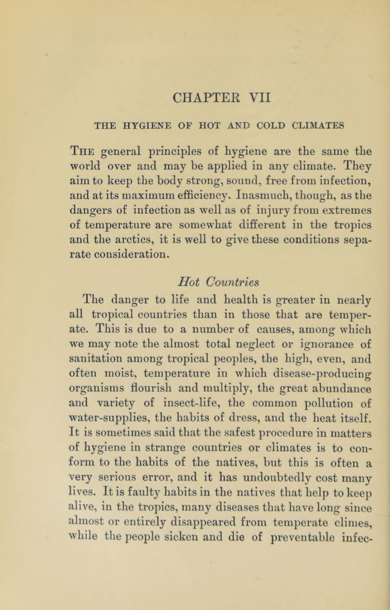 CHAPTER VII THE HYGIENE OF HOT AND COLD CLIMATES The general principles of hygiene are the same the world over and may he applied in any climate. They aim to keep the body strong, sound, free from infection, and at its maximum efficiency. Inasmuch, though, as the dangers of infection as well as of injury from extremes of temperature are somewhat different in the tropics and the arctics, it is well to give these conditions sepa- rate consideration. Hot Countries The danger to life and health is greater in nearly all tropical countries than in those that are temper- ate. This is due to a number of causes, among which we may note the almost total neglect or ignorance of sanitation among tropical peoples, the high, even, and often moist, temperature in which disease-producing organisms flourish and multiply, the great abundance and variety of insect-life, the common pollution of water-supplies, the habits of dress, and the heat itself. It is sometimes said that the safest procedure in matters of hygiene in strange countries or climates is to con- form to the habits of the natives, but this is often a very serious error, and it has undoubtedly cost many lives. It is faulty habits in the natives that help to keep alive, in the tropics, many diseases that have long since almost or entirely disappeared from temperate climes, while the people sicken and die of preventable infec-