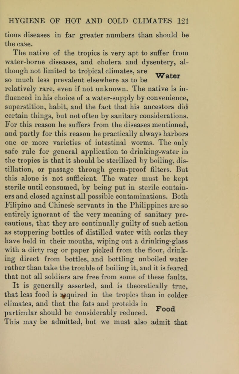 tious diseases in far greater numbers than should be the case. The native of the tropics is very apt to suffer from water-borne diseases, and cholera and dysentery, al- though not limited to tropical climates, are ^ so much less prevalent elsewhere as to be relatively rare, even if not unknown. The native is in- fluenced in his choice of a water-supply by convenience, superstition, habit, and the fact that his ancestors did certain things, but not often by sanitary considerations. For this reason he suffers from the diseases mentioned, and partly for this reason he practically always harbors one or more varieties of intestinal worms. The only safe rule for general application to drinking-water in the tropics is that it should be sterilized by boiling, dis- tillation, or passage through germ-proof filters. But this alone is not sufficient. The water must be kept sterile until consumed, by being put in sterile contain- ers and closed against all possible contaminations. Both Filipino and Chinese servants in the Philippines are so entirely ignorant of the very meaning of sanitary pre- cautions, that they are continually guilty of such action as stoppering bottles of distilled water with corks they have held in their mouths, wiping out a drinking-glass with a dirty rag or paper picked from the floor, drink- ing direct from bottles, and bottling unboiled water rather than take the trouble of boiling it, and it is feared that not all soldiers are free from some of these faults. It is generally asserted, and is theoretically true, that less food is squired in the tropics than in colder climates, and that the fats and proteids in particular should be considerably reduced. This may be admitted, but we must also admit that Food