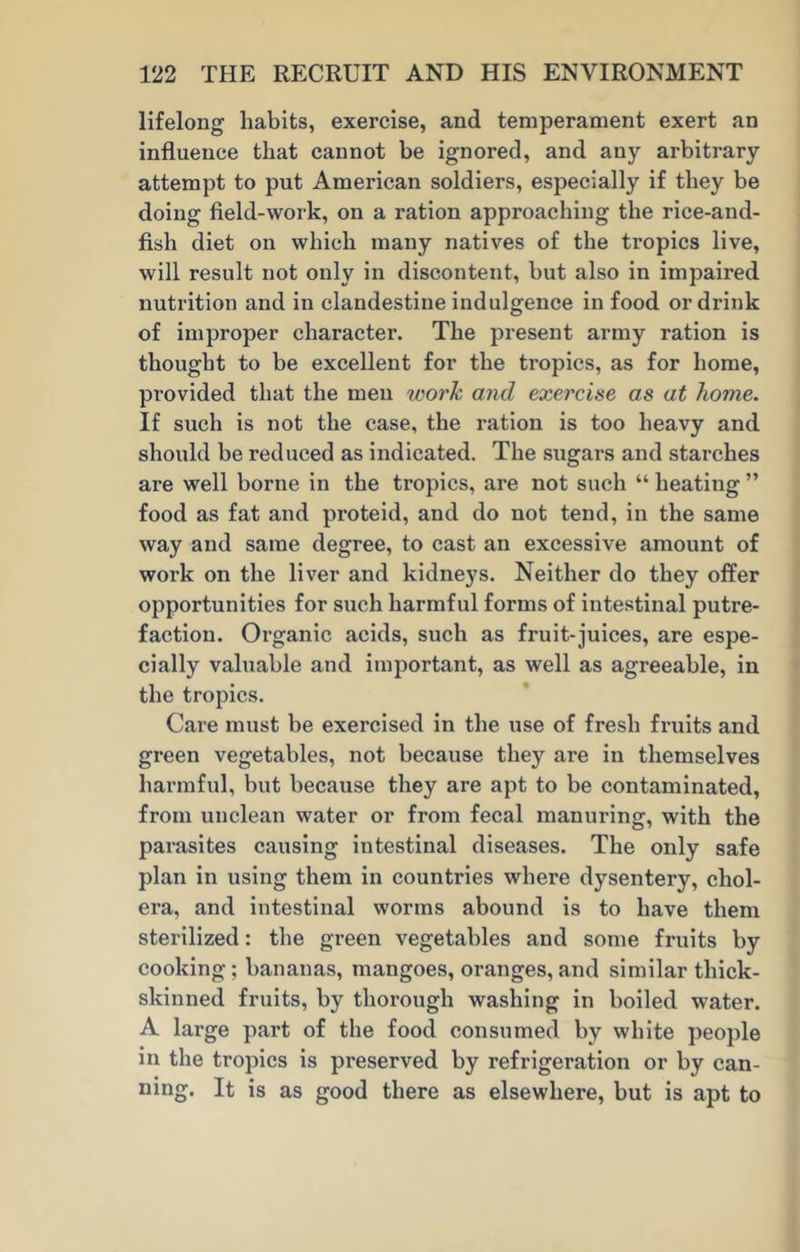 lifelong habits, exercise, and temperament exert an influence that cannot be ignored, and any arbitrary attempt to put American soldiers, especially if they be doing field-work, on a ration approaching the rice-and- fish diet on which many natives of the tropics live, will result not only in discontent, but also in impaired nutrition and in clandestine indulgence in food or drink of improper character. The present army ration is thought to be excellent for the tropics, as for home, provided that the men work and exercise as at home. If such is not the case, the ration is too heavy and should be reduced as indicated. The sugars and starches are well borne in the tropics, are not such “ heating ” food as fat and proteid, and do not tend, in the same way and same degree, to cast an excessive amount of work on the liver and kidneys. Neither do they offer opportunities for such harmful forms of intestinal putre- faction. Organic acids, such as fruit-juices, are espe- cially valuable and important, as well as agreeable, in the tropics. Care must be exercised in the use of fresh fruits and green vegetables, not because they are in themselves harmful, but because they are apt to be contaminated, from unclean water or from fecal manuring, with the parasites causing intestinal diseases. The only safe plan in using them in countries where dysentery, chol- era, and intestinal worms abound is to have them sterilized: the green vegetables and some fruits by cooking; bananas, mangoes, oranges, and similar thick- skinned fruits, by thorough washing in boiled water. A large part of the food consumed by white people in the tropics is preserved by refrigeration or by can- ning. It is as good there as elsewhere, but is apt to