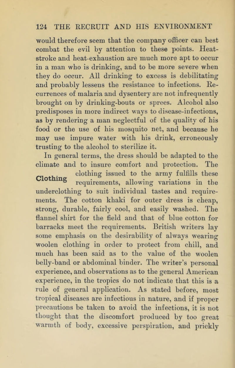would therefore seem that the company officer can best combat the evil by attention to these points. Heat- stroke and heat-exhaustion are much more apt to occur in a man who is drinking, and to be more severe when they do occur. All drinking to excess is debilitating and probably lessens the resistance to infections. Re- currences of malaria and dysentery are not infrequently brought on by drinking-bouts or sprees. Alcohol also predisposes in more indirect ways to disease-infections, as by rendering a man neglectful of the quality of his food or the use of his mosquito net, and because lie may use impure water with his drink, erroneously trusting to the alcohol to sterilize it. In general terms, the dress should be adapted to the climate and to insure comfort and protection. The clothing issued to the army fulfills these ° requirements, allowing variations in the underclothing to suit individual tastes and require- ments. The cotton khaki for outer dress is cheap, strong, durable, fairly cool, and easily washed. The flannel shirt for the field and that of blue cotton for barracks meet the requirements. British writers lay some emphasis on the desirability of always wearing woolen clothing in order to protect from chill, and much has been said as to the value of the woolen belly-band or abdominal binder. The writer’s personal experience, and observations as to the general American experience, in the tropics do not indicate that this is a rule of general application. As stated before, most tropical diseases are infectious in nature, and if proper precautions be taken to avoid the infections, it is not thought that the discomfort produced by too great warmth of body, excessive perspiration, and prickly