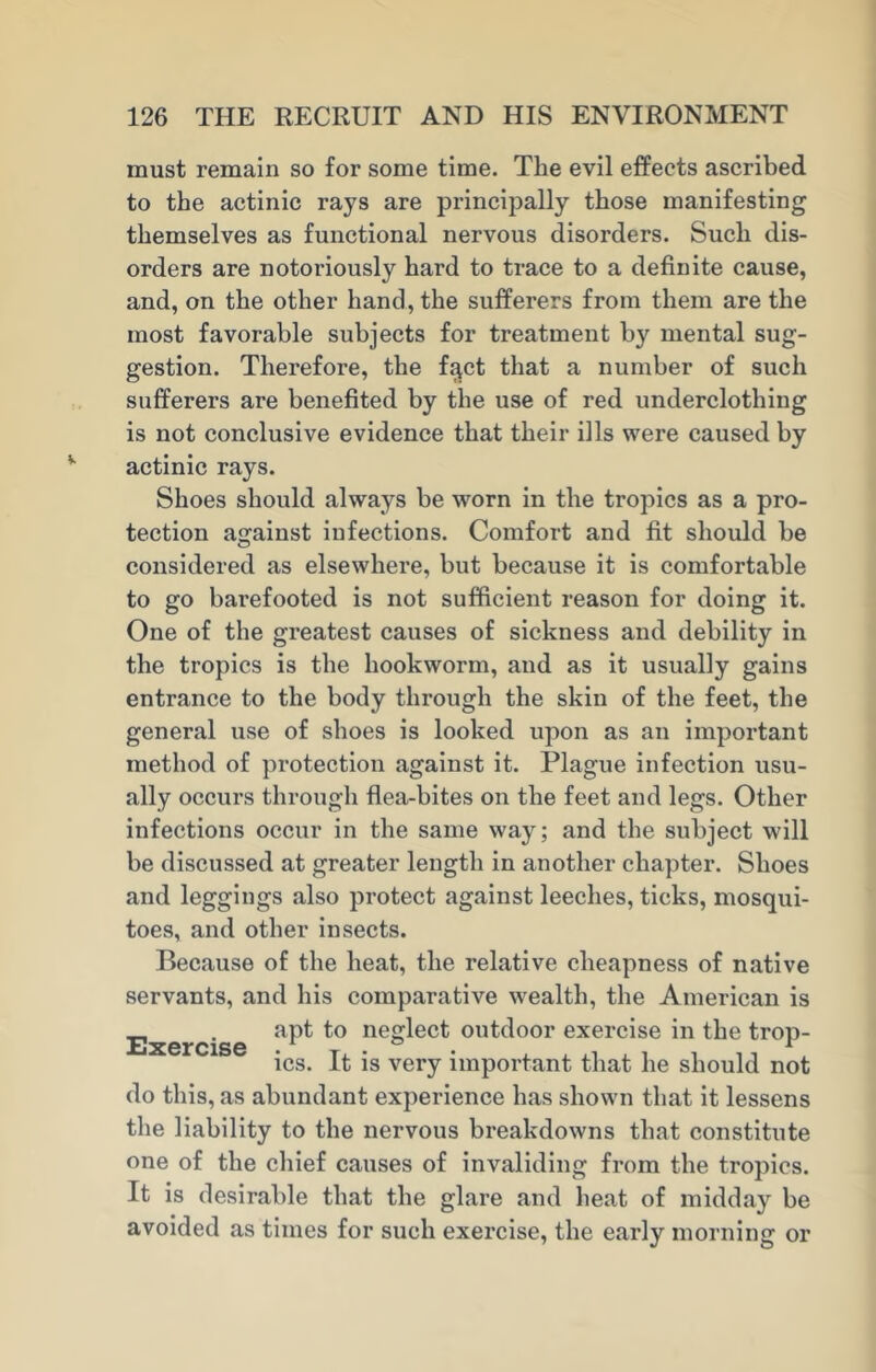 must remain so for some time. The evil effects ascribed to the actinic rays are principally those manifesting themselves as functional nervous disorders. Such dis- orders are notoriously hard to trace to a definite cause, and, on the other hand, the sufferers from them are the most favorable subjects for treatment by mental sug- gestion. Therefore, the fqct that a number of such sufferers are benefited by the use of red underclothing is not conclusive evidence that their ills were caused by actinic rays. Shoes should always be worn in the tropics as a pro- tection against infections. Comfort and fit should be considered as elsewhere, but because it is comfortable to go barefooted is not sufficient reason for doing it. One of the greatest causes of sickness and debility in the tropics is the hookworm, and as it usually gains entrance to the body through the skin of the feet, the general use of shoes is looked upon as an important method of protection against it. Plague infection usu- ally occurs through flea-bites on the feet and legs. Other infections occur in the same way; and the subject will be discussed at greater length in another chapter. Shoes and leggings also protect against leeches, ticks, mosqui- toes, and other insects. Because of the heat, the relative cheapness of native servants, and his comparative wealth, the American is Exercise ne»^ec^ outd°or exercise in the trop- ics. It is very important that he should not do this, as abundant experience has shown that it lessens the liability to the nervous breakdowns that constitute one of the chief causes of invaliding from the tropics. It is desirable that the glare and heat of midday be avoided as times for such exercise, the early morning or