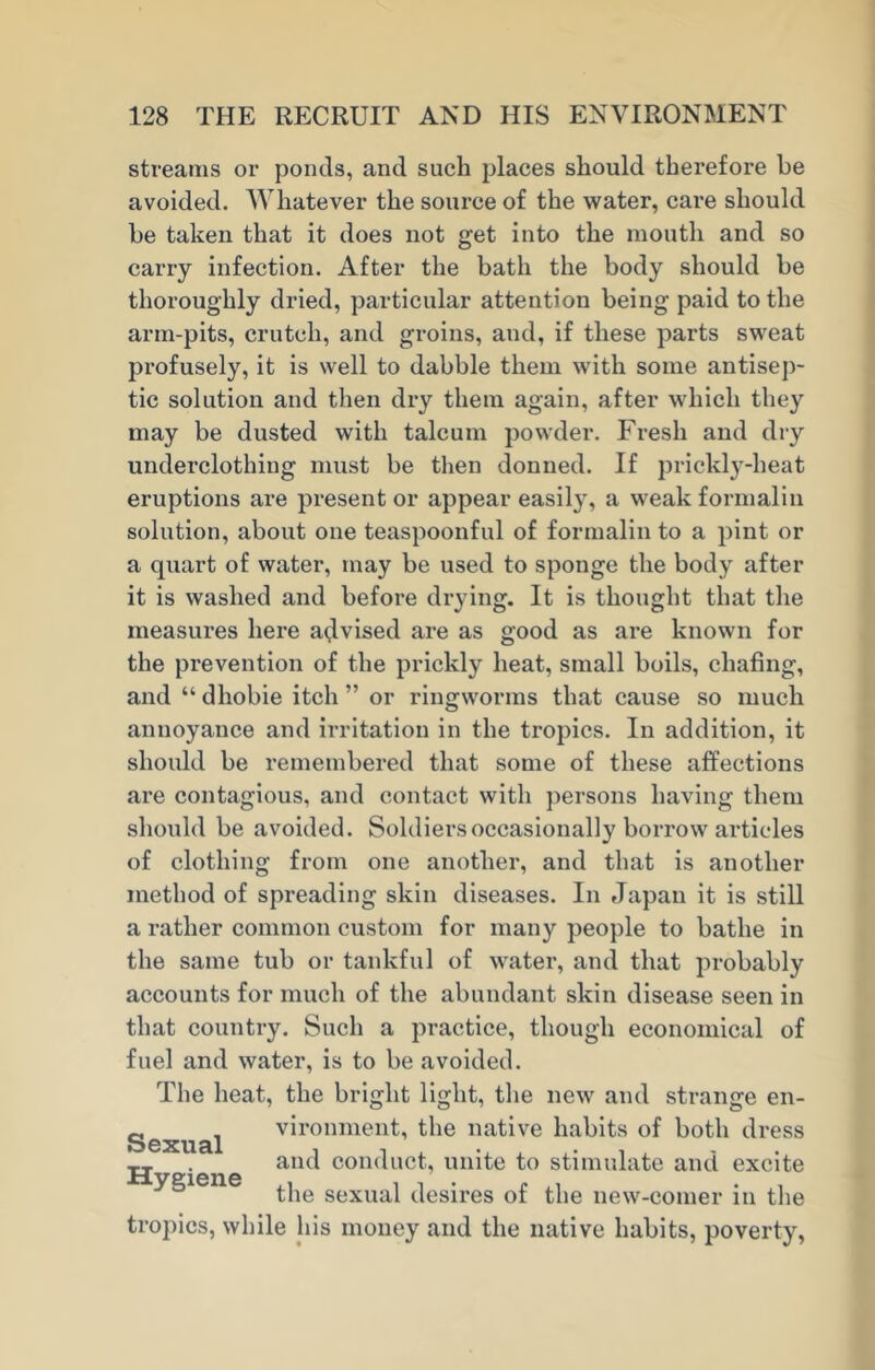 streams or ponds, and such places should therefore be avoided. Whatever the source of the water, care should be taken that it does not get into the mouth and so carry infection. After the bath the body should be thoroughly dried, particular attention being paid to the arm-pits, crutch, and groins, and, if these parts sweat profusely, it is well to dabble them with some antisep- tic solution and then dry them again, after which they may be dusted with talcum powder. Fresh and dry underclothing must be then donned. If prickly-heat eruptions are present or appear easily, a weak formalin solution, about one teaspoonful of formalin to a pint or a quart of water, may be used to sponge the body after it is washed and before drying. It is thought that the measures here advised are as good as are known for the prevention of the prickly heat, small boils, chafing, and “ dhobie itch ” or ringworms that cause so much annoyance and irritation in the tropics. In addition, it should be remembered that some of these affections are contagious, and contact with persons having them should be avoided. Soldiers occasionally borrow articles of clothing from one another, and that is another method of spreading skin diseases. In Japan it is still a rather common custom for many people to bathe in the same tub or tankful of water, and that probably accounts for much of the abundant skin disease seen in that country. Such a practice, though economical of fuel and water, is to be avoided. The heat, the bright light, the new and strange en- Sexual vironment, the native habits of both dress „ . and conduct, unite to stimulate and excite 5 the sexual desires of the new-comer in the tropics, while his money and the native habits, poverty,