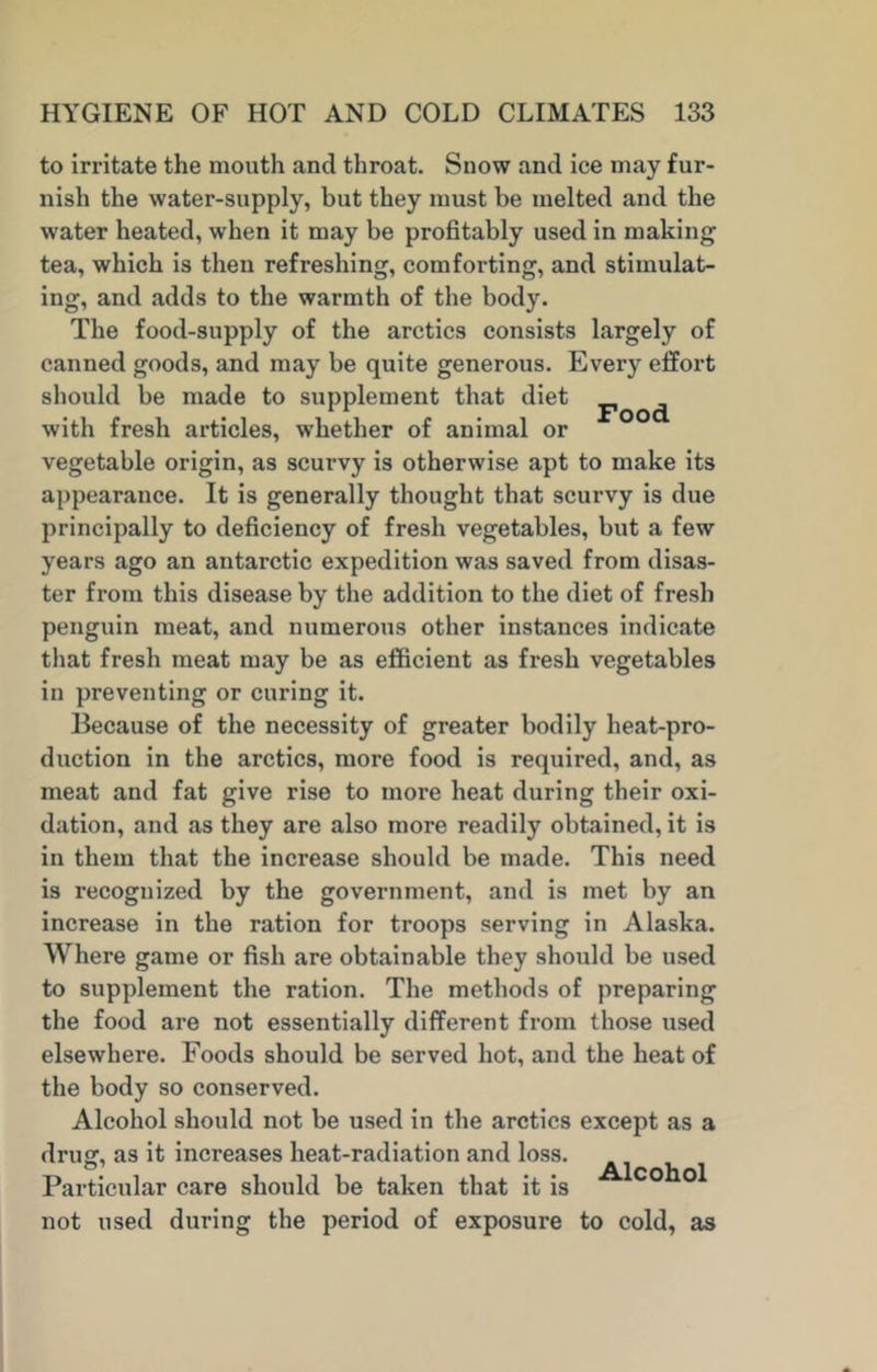 Food to irritate the mouth and throat. Snow and ice may fur- nish the water-supply, but they must be melted and the water heated, when it may be profitably used in making tea, which is then refreshing, comforting, and stimulat- ing, and adds to the warmth of the body. The food-supply of the arctics consists largely of canned goods, and may be quite generous. Every effort should be made to supplement that diet with fresh articles, whether of animal or vegetable origin, as scurvy is otherwise apt to make its appearance. It is generally thought that scurvy is due principally to deficiency of fresh vegetables, but a few years ago an antarctic expedition was saved from disas- ter from this disease by the addition to the diet of fresh penguin meat, and numerous other instances indicate that fresh meat may be as efficient as fresh vegetables in preventing or curing it. Because of the necessity of greater bodily heat-pro- duction in the arctics, more food is required, and, as meat and fat give rise to more heat during their oxi- dation, and as they are also more readily obtained, it is in them that the increase should be made. This need is recognized by the government, and is met by an increase in the ration for troops serving in Alaska. Where game or fish are obtainable they should be used to supplement the ration. The methods of preparing the food are not essentially different from those used elsewhere. Foods should be served hot, and the heat of the body so conserved. Alcohol should not be used in the arctics except as a drug, as it increases heat-radiation and loss. Particular care should be taken that it is cohol not used during the period of exposure to cold, as