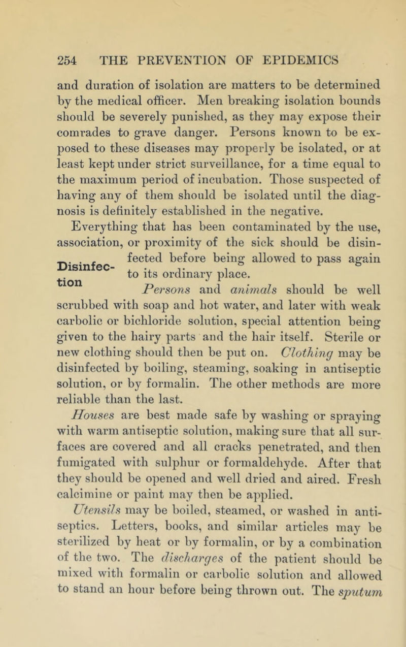 Disinfec- tion and duration of isolation are matters to be determined by the medical officer. Men breaking isolation bounds should be severely punished, as they may expose their comrades to grave danger. Persons known to be ex- posed to these diseases may properly be isolated, or at least kept under strict surveillance, for a time equal to the maximum period of incubation. Those suspected of having any of them should be isolated until the diag- nosis is definitely established in the negative. Everything that has been contaminated by the use, association, or proximity of the sick should be disin- fected before being allowed to pass again to its ordinary place. Persons and animals should be wTell scrubbed with soap and hot water, and later with weak carbolic or bichloride solution, special attention being given to the hairy parts and the hair itself. Sterile or new clothing should then be put on. Clothing may be disinfected by boiling, steaming, soaking in antiseptic solution, or by formalin. The other methods are more reliable than the last. Houses are best made safe by washing or spraying with warm antiseptic solution, making sure that all sur- faces are covered and all cracks penetrated, and then fumigated with sulphur or formaldehyde. After that they should be opened and well dried and aired. Fresh calcimine or paint may then be applied. Utensils may be boiled, steamed, or washed in anti- septics. Letters, books, and similar articles may be sterilized by heat or by formalin, or by a combination of the two. The discharges of the patient should be mixed with formalin or carbolic solution and allowed to stand an hour before being thrown out. The sputum