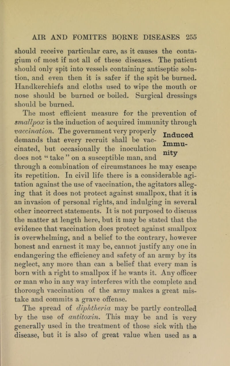 should receive particular care, as it causes the conta- gium of most if not all of these diseases. The patient should only spit into vessels containing antiseptic solu- tion, and even then it is safer if the spit he burned. Handkerchiefs and cloths used to wipe the mouth or nose should be burned or boiled. Surgical dressings should be burned. The most efficient measure for the prevention of smallpox is the induction of acquired immunity through vaccination. The government very properly jn(juce<j demands that every recruit shall be vac- jmmu cinated, but occasionally the inoculation does not “ take ” on a susceptible man, and through a combination of circumstances he may escape its repetition. In civil life there is a considerable agi- tation against the use of vaccination, the agitators alleg- ing that it does not protect against smallpox, that it is an invasion of personal rights, and indulging in several other incorrect statements. It is not purposed to discuss the matter at length here, but it may be stated that the evidence that vaccination does protect against smallpox is overwhelming, and a belief to the contrary, however honest and earnest it may be, cannot justify any one in endangering the efficiency and safety of an army by its neglect, any more than can a belief that every man is born with a right to smallpox if he wants it. Any officer or man who in any way interferes with the complete and thorough vaccination of the army makes a great mis- take and commits a grave offense. The spread of diphtheria may be partly controlled by the use of antitoxin. This may be and is very generally used in the treatment of those sick with the disease, but it is also of great value when used as a