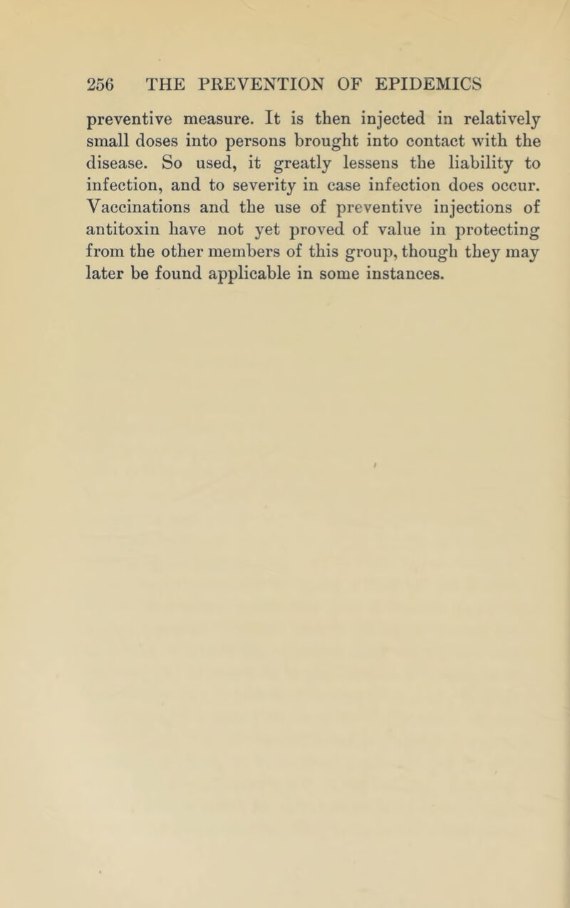 preventive measure. It is then injected in relatively small doses into persons brought into contact with the disease. So used, it greatly lessens the liability to infection, and to severity in case infection does occur. Vaccinations and the use of preventive injections of antitoxin have not yet proved of value in protecting from the other members of this group, though they may later be found applicable in some instances.