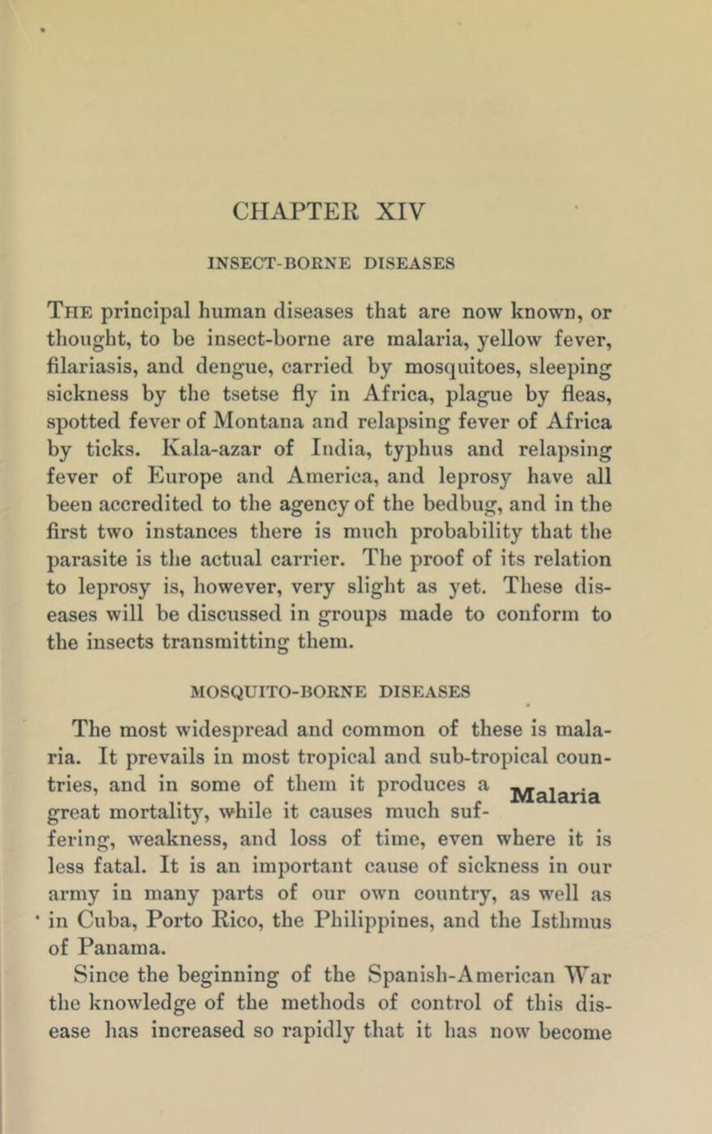CHAPTER XIV INSECT-BORNE DISEASES The principal human diseases that are now known, or thought, to be insect-borne are malaria, yellow fever, filariasis, and dengue, carried by mosquitoes, sleeping sickness by the tsetse fly in Africa, plague by fleas, spotted fever of Montana and relapsing fever of Africa by ticks. Ivala-azar of India, typhus and relapsing fever of Europe and America, and leprosy have all been accredited to the agency of the bedbug, and in the first two instances there is much probability that the parasite is the actual carrier. The proof of its relation to leprosy is, however, very slight as yet. These dis- eases will be discussed in groups made to conform to the insects transmitting them. MOSQUITO-BORNE DISEASES The most widespread and common of these is mala- ria. It prevails in most tropical and sub-tropical coun- tries, and in some of them it produces a ^jaiarja great mortality, while it causes much suf- fering, weakness, and loss of time, even where it is less fatal. It is an important cause of sickness in our army in many parts of our own country, as well as • in Cuba, Porto Rico, the Philippines, and the Isthmus of Panama. Since the beginning of the Spanish-American War the knowledge of the methods of control of this dis- ease has increased so rapidly that it has now become