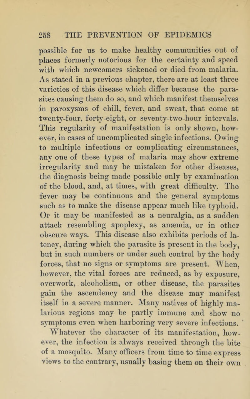 possible for us to make healthy communities out of places formerly notorious for the certainty and speed with which newcomers sickened or died from malaria. As stated in a previous chapter, there are at least three varieties of this disease which differ because the para- sites causing them do so, and which manifest themselves in paroxysms of chill, fever, and sweat, that come at twenty-four, forty-eight, or seventy-two-hour intervals. This regularity of manifestation is only shown, how- ever, in cases of uncomplicated single infections. Owing to multiple infections or complicating circumstances, any one of these types of malaria may show extreme irregularity and may be mistaken for other diseases, the diagnosis being made possible only by examination of the blood, and, at times, with great difficulty. The fever may be continuous and the general symptoms such as to make the disease appear much like typhoid. Or it may be manifested as a neuralgia, as a sudden attack resembling apoplexy, as anaemia, or in other obscure ways. This disease also exhibits periods of la- tency, during which the parasite is present in the body, but in such numbers or under such control by the body forces, that no signs or symptoms are present. When, however, the vital forces are reduced, as by exposure, overwork, alcoholism, or other disease, the parasites gain the ascendency and the disease may manifest itself in a severe manner. Many natives of highly ma- larious regions may be partly immune and show no symptoms even when harboring very severe infections. ' Whatever the character of its manifestation, how- ever, the infection is always received through the bite of a mosquito. Many officers from time to time express views to the contrary, usually basing them on their own