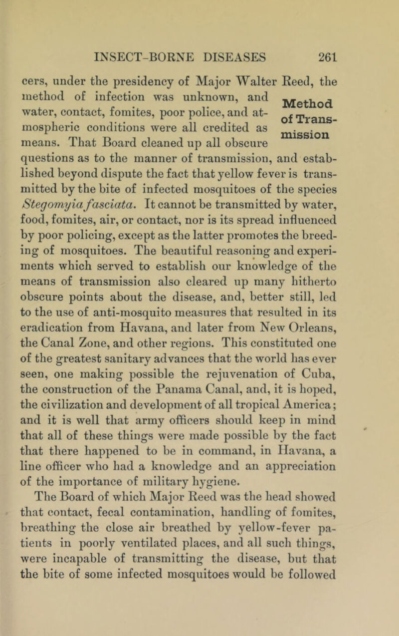 Method of Trans- mission cers, under the presidency of Major Walter Reed, the method of infection was unknown, and water, contact, fomites, poor police, and at- mospheric conditions were all credited as means. That Board cleaned up all obscure questions as to the manner of transmission, and estab- lished beyond dispute the fact that yellow fever is trans- mitted by the bite of infected mosquitoes of the species Stegomyia fasciata. It cannot be transmitted by water, food, fomites, air, or contact, nor is its spread influenced by poor policing, except as the latter promotes the breed- ing of mosquitoes. The beautiful reasoning and experi- ments which served to establish our knowledge of the means of transmission also cleared up many hitherto obscure points about the disease, and, better still, led to the use of anti-mosquito measures that resulted in its eradication from Havana, and later from New Orleans, the Canal Zone, and other regions. This constituted one of the greatest sanitary advances that the world has ever seen, one making possible the rejuvenation of Cuba, the construction of the Panama Canal, and, it is hoped, the civilization and development of all tropical America; and it is well that army officers should keep in mind that all of these things were made possible by the fact that there happened to be in command, in Havana, a line officer who had a knowledge and an appreciation of the importance of military hygiene. The Board of which Major Reed was the head showed that contact, fecal contamination, handling of fomites, breathing the close air breathed by yellow-fever pa- tients in poorly ventilated places, and all such things, were incapable of transmitting the disease, but that the bite of some infected mosquitoes would be followed