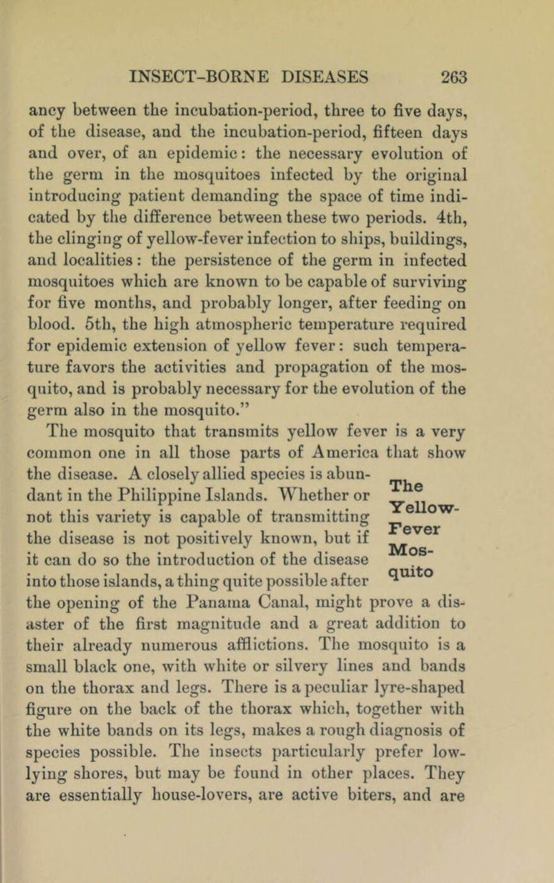 ancy between the incubation-period, three to five days, of the disease, and the incubation-period, fifteen days and over, of an epidemic: the necessary evolution of the germ in the mosquitoes infected by the original introducing patient demanding the space of time indi- cated by the difference between these two periods. 4th, the clinging of yellow-fever infection to ships, buildings, and localities: the persistence of the germ in infected mosquitoes which are known to be capable of surviving for five months, and probably longer, after feeding on blood. 5th, the high atmospheric temperature required for epidemic extension of yellow fever: such tempera- ture favors the activities and propagation of the mos- quito, and is probably necessary for the evolution of the germ also in the mosquito.” The mosquito that transmits yellow fever is a very common one in all those parts of America that show the disease. A closely allied species is abun- dant in the Philippine Islands. Whether or not this variety is capable of transmitting the disease is not positively known, but if it can do so the introduction of the disease into those islands, a thing quite possible after the opening of the Panama Canal, might prove a dis- aster of the first magnitude and a great addition to their already numerous afflictions. The mosquito is a small black one, with white or silvery lines and bands on the thorax and legs. There is a peculiar lyre-shaped figure on the back of the thorax which, together with the white bands on its legs, makes a rough diagnosis of species possible. The insects particularly prefer low- lying shores, but may be found in other places. They are essentially house-lovers, are active biters, and are The Yellow- Fever Mos- quito
