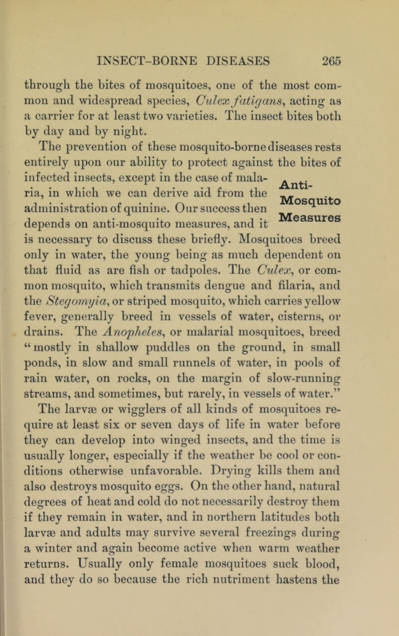 through the bites of mosquitoes, one of the most com- mon and widespread species, Culex fatigans, acting as a carrier for at least two varieties. The insect bites both by day and by night. The prevention of these mosquito-borne diseases rests entirely upon our ability to protect against the bites of infected insects, except in the case of mala- ^n^.- ria, in which we can derive aid from the , . . ^ e ,, Mosquito administration ot quinine. Uur success then A TV/T mcnrrg depends on anti-mosquito measures, and it is necessary to discuss these briefly. Mosquitoes breed only in water, the young being as much dependent on that fluid as are fish or tadpoles. The Culex, or com- mon mosquito, which transmits dengue and filaria, and the Stegomyici, or striped mosquito, which carries yellow fever, generally breed in vessels of water, cisterns, or drains. The Anopheles, or malarial mosquitoes, breed “ mostly in shallow puddles on the ground, in small ponds, in slow and small runnels of water, in pools of rain water, on rocks, on the margin of slow-running streams, and sometimes, but rarely, in vessels of water.” The larvae or wigglers of all kinds of mosquitoes re- quire at least six or seven days of life in water before they can develop into winged insects, and the time is usually longer, especially if the weather be cool or con- ditions otherwise unfavorable. Drying kills them and also destroys mosquito eggs. On the other hand, natural degrees of heat and cold do not necessarily destroy them if they remain in water, and in northern latitudes both larvae and adults may survive several freezings during a winter and again become active when warm weather returns. Usually only female mosquitoes suck blood, and they do so because the rich nutriment hastens the