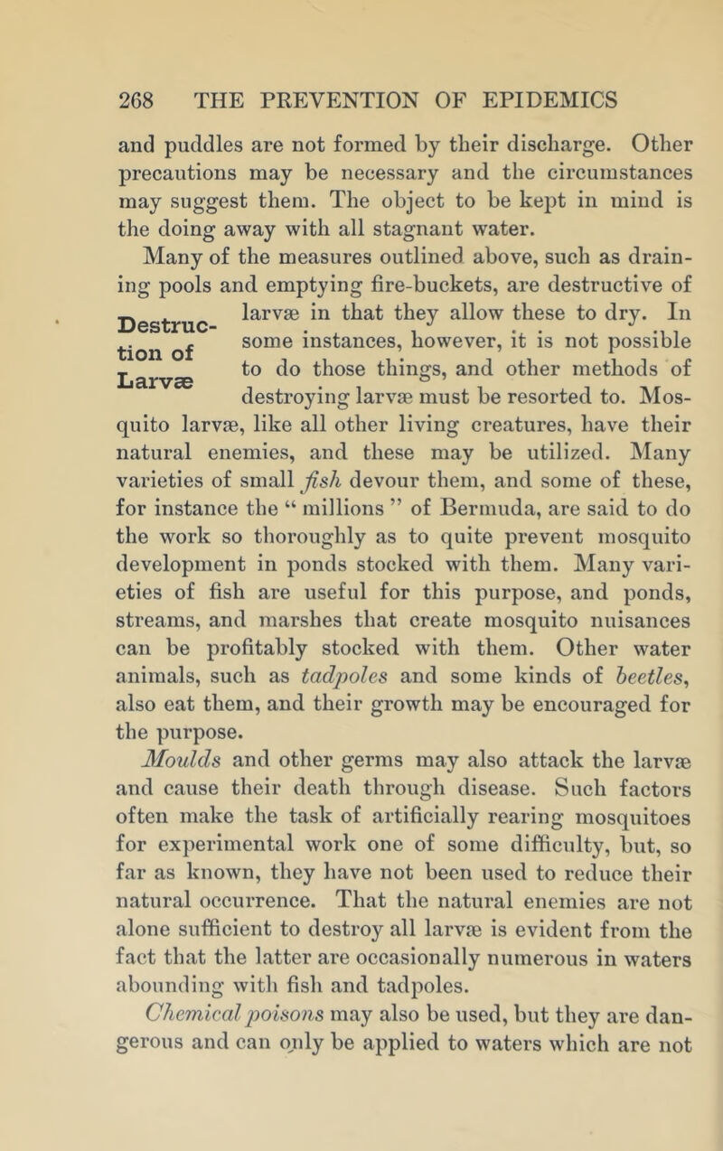 and puddles are not formed by their discharge. Other precautions may be necessary and the circumstances may suggest them. The object to be kept in mind is the doing away with all stagnant water. Many of the measures outlined above, such as drain- ing pools and. emptying fire-buckets, are destructive of . larvae in that they allow these to dry. In tion of some instances, however, it is not possible , to do those things, and other methods of destroying larvae must be resorted to. Mos- quito larvae, like all other living creatures, have their natural enemies, and these may be utilized. Many varieties of small fish devour them, and some of these, for instance the “ millions ” of Bermuda, are said to do the work so thoroughly as to quite prevent mosquito development in ponds stocked with them. Many vari- eties of fish are useful for this purpose, and ponds, streams, and marshes that create mosquito nuisances can be profitably stocked with them. Other water animals, such as tadpoles and some kinds of beetles, also eat them, and their growth may be encouraged for the purpose. Moulds and other germs may also attack the larvae and cause their death through disease. Such factors often make the task of artificially rearing mosquitoes for experimental work one of some difficulty, but, so far as known, they have not been used to reduce their natural occurrence. That the natural enemies are not alone sufficient to destroy all larvae is evident from the fact that the latter are occasionally numerous in waters abounding with fish and tadpoles. Chemieal poisons may also be used, but they are dan- gerous and can only be applied to waters which are not