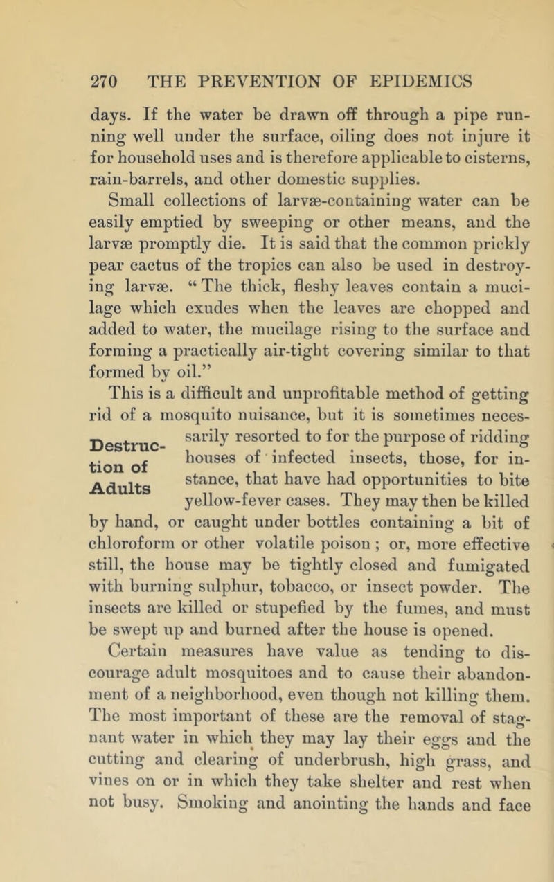 days. If the water be drawn off through a pipe run- ning well under the surface, oiling does not injure it for household uses and is therefore applicable to cisterns, rain-barrels, and other domestic supplies. Small collections of larvae-containing water can be easily emptied by sweeping or other means, and the larvae promptly die. It is said that the common prickly pear cactus of the tropics can also be used in destroy- ing larvae. “ The thick, fleshy leaves contain a muci- lage which exudes when the leaves are chopped and added to water, the mucilage rising to the surface and forming a practically air-tight covering similar to that formed by oil.” This is a difficult and unprofitable method of getting rid of a mosquito nuisance, but it is sometimes neces- sarily resorted to for the purpose of ridding houses of infected insects, those, for in- stance, that have had opportunities to bite yellow-fever cases. They may then be killed by hand, or caught under bottles containing a bit of chloroform or other volatile poison ; or, more effective still, the house may be tightly closed and fumigated with burning sulphur, tobacco, or insect powder. The insects are killed or stupefied by the fumes, and must be swept up and burned after the house is opened. Certain measures have value as tending to dis- courage adult mosquitoes and to cause their abandon- ment of a neighborhood, even though not killing them. The most important of these are the removal of stag- nant water in which they may lay their eggs and the cutting and clearing of underbrush, high grass, and vines on or in which they take shelter and rest when not busy. Smoking and anointing the hands and face Destruc- tion of Adults