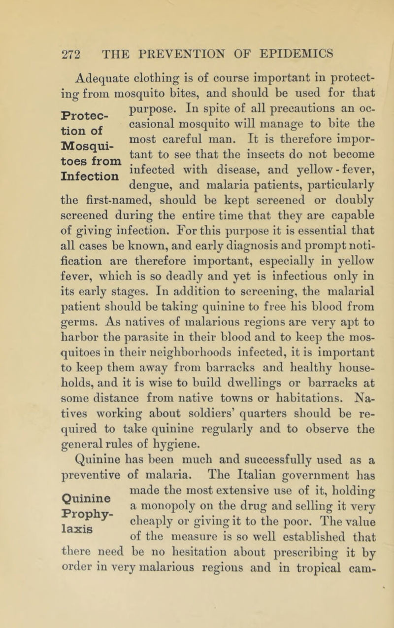 Adequate clothing is of course important in protect- ing from mosquito bites, and should be used for that Protec- tion of Mosqui- toes from Infection purpose. In spite of all precautions an oc- casional mosquito will manage to bite the most careful man. It is therefore impor- tant to see that the insects do not become infected with disease, and yellow - fever, dengue, and malaria patients, particularly the first-named, should be kept screened or doubly screened during the entire time that they are capable of giving infection. For this purpose it is essential that all cases be known, and early diagnosis and prompt noti- fication are therefore important, especially in yellow fever, which is so deadly and yet is infectious only in its early stages. In addition to screening, the malarial patient should be taking quinine to free his blood from germs. As natives of malarious regions are very apt to harbor the parasite in their blood and to keep the mos- quitoes in their neighborhoods infected, it is important to keep them away from barracks and healthy house- holds, and it is wise to build dwellings or barracks at some distance from native towns or habitations. Na- tives working about soldiers’ quarters should be re- quired to take quinine regularly and to observe the general rules of hygiene. Quinine has been much and successfully used as a preventive of malaria. The Italian government has made the most extensive use of it, holding o a monopoly on the drug and selling it very cheaply or giving it to the poor. The value of the measure is so well established that be no hesitation about prescribing it by Quinine Prophy- laxis there need order in very malarious regions and in tropical cam-