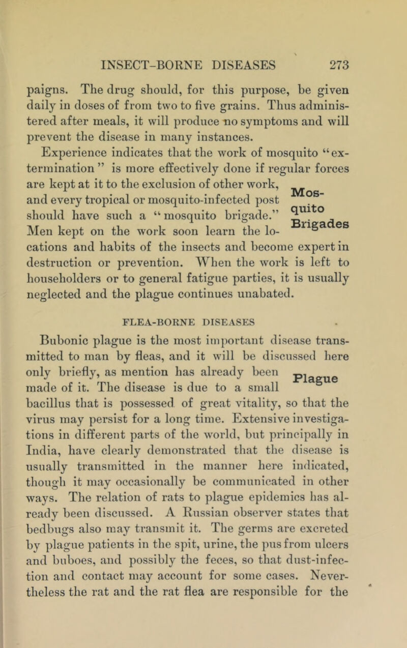 paigns. The drug should, for this purpose, be given daily in doses of from two to five grains. Thus adminis- tered after meals, it will produce no symptoms and will prevent the disease in many instances. Experience indicates that the work of mosquito “ex- termination ” is more effectively done if regular forces are kept at it to the exclusion of other work, ^ and every tropical or mosquito-infected post should have such a “ mosquito brigade.” ° Men kept on the work soon learn the lo- s cations and habits of the insects and become expert in destruction or prevention. When the work is left to householders or to general fatigue parties, it is usually neglected and the plague continues unabated. FLEA-BORNE DISEASES Bubonic plague is the most important disease trans- mitted to man by fleas, and it will be discussed here only briefly, as mention has already been p made of it. The disease is due to a small bacillus that is possessed of great vitality, so that the virus may persist for a long time. Extensive investiga- tions in different parts of the world, but principally in India, have clearly demonstrated that the disease is usually transmitted in the manner here indicated, though it may occasionally be communicated in other ways. The relation of rats to plague epidemics has al- ready been discussed. A Russian observer states that bedbugs also may transmit it. The germs are excreted by plague patients in the spit, urine, the pus from ulcers and buboes, and possibly the feces, so that dust-infec- tion and contact may account for some cases. Never- theless the rat and the rat flea are responsible for the