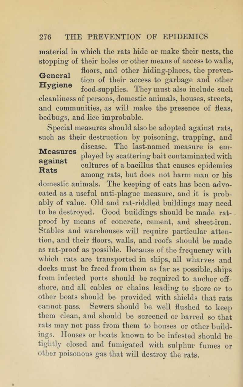 Measures against Hats material in which the rats hide or make their nests, the stopping of their holes or other means of access to walls, G- al ^oors’ anc^ °ther hiding-places, the preven- . tion of their access to garbage and other food-supplies. They must also include such cleanliness of pei-sons, domestic animals, houses, streets, and communities, as will make the presence of fleas, bedbugs, and lice improbable. Special measures should also be adopted against rats, such as their destruction by poisoning, trapping, and disease. The last-named measure is em- ployed by scattering bait contaminated with cultures of a bacillus that causes epidemics among rats, but does not harm man or his domestic animals. The keeping of cats has been advo- cated as a useful anti-plague measure, and it is prob- ably of value. Old and rat-riddled buildings may need to be destroyed. Good buildings should be made rat- . proof by means of concrete, cement, and sheet-iron. Stables and warehouses will require particular atten- tion, and their floors, walls, and roofs should be made as rat-proof as possible. Because of the frequency with which rats are transported in ships, all wharves and docks must be freed from them as far as possible, ships from infected ports should be required to anchor off- shore, and all cables or chains leading to shore or to other boats should be provided with shields that rats cannot pass. Sewers should be Nvell flushed to keep them clean, and should be screened or barred so that rats may not pass from them to houses or other build- ings. Houses or boats known to be infested should be tightly closed and fumigated with sulphur fumes or other poisonous gas that will destroy the rats.