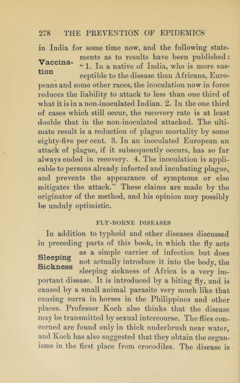 Vaccina- tion in India for some time now, and the following state- ments as to results have been published: ‘fc 1. In a native of India, who is more sus- ceptible to the disease than Africans, Euro- peans and some other races, the inoculation now in force reduces the liability to attack to less than one third of what it is in a non-inoculated Indian. 2. In the one third of cases which still occur, the recovery rate is at least double that in the non-inoculated attacked. The ulti- mate result is a reduction of plague mortality by some eighty-five per cent. 3. In an inoculated European an attack of plague, if it subsequently occurs, has so far always ended in recovery. 4. The inoculation is appli- cable to persons already infected and incubating plague, and prevents the appearance of symptoms or else mitigates the attack.” These claims are made by the originator of the method, and his opinion may possibly be unduly optimistic. FLY-BORNE DISEASES In addition to typhoid and other diseases discussed in preceding parts of this book, in which the fly acts . as a simple carrier of infection but does ' , ° not actually introduce it into the bodv, the Sickness , . , r Ar . J . sleeping sickness ot Africa is a very im- portant disease. It is introduced by a biting fly, and is caused by a small animal parasite very much like that causing surra in horses in the Philippines and other places. Professor Koch also thinks that the disease may be transmitted by sexual intercourse. The flies con- cerned are found only in thick underbrush near water, and Koch has also suggested that they obtain the organ- isms in the first place from crocodiles. The disease is