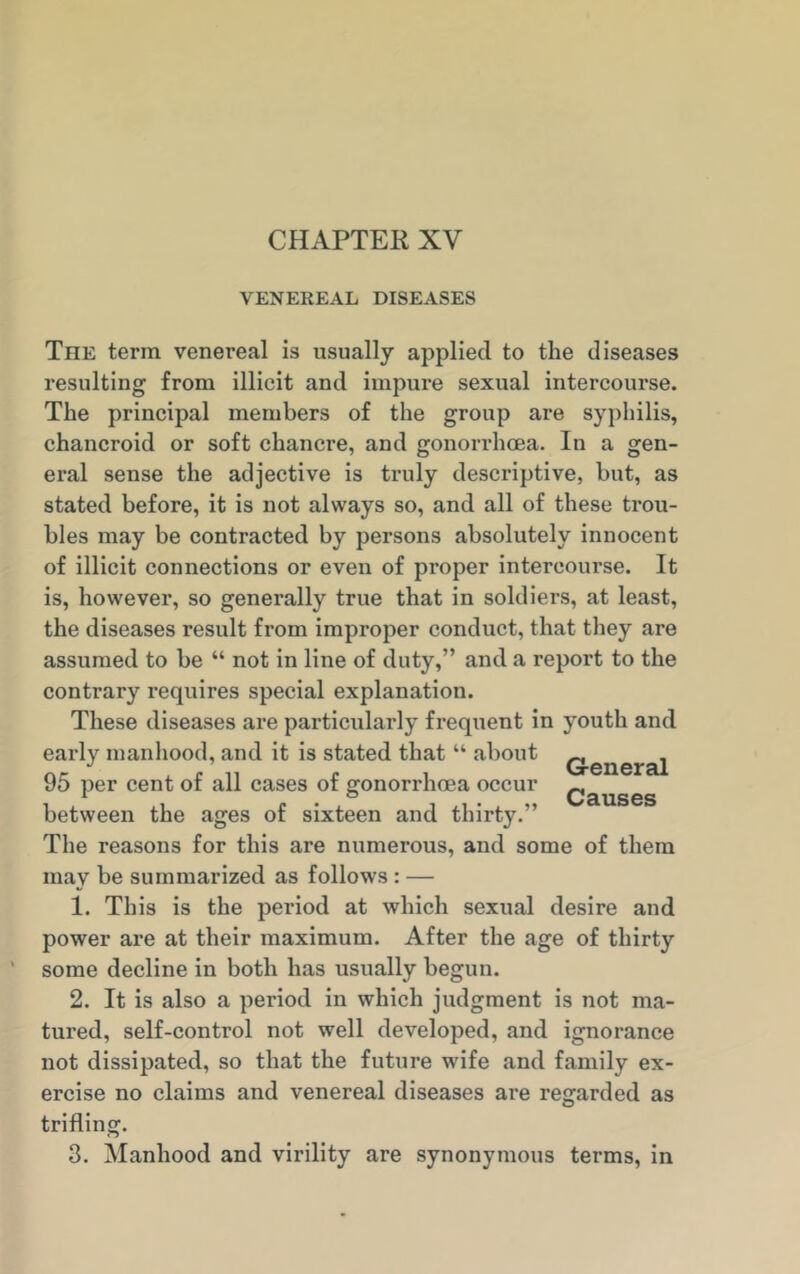 CHAPTER XV VENEREAL DISEASES The term venereal is usually applied to the diseases resulting from illicit and impure sexual intercourse. The principal members of the group are syphilis, chancroid or soft chancre, and gonorrhoea. In a gen- eral sense the adjective is truly descriptive, but, as stated before, it is not always so, and all of these trou- bles may be contracted by persons absolutely innocent of illicit connections or even of proper intercourse. It is, however, so generally true that in soldiers, at least, the diseases result from improper conduct, that they are assumed to be “ not in line of duty,” and a report to the contrary requires special explanation. These diseases are particularly frequent in youth and early manhood, and it is stated that “ about Q.enerai 95 per cent of all cases of gonorrhoea occur Qauses between the ages of sixteen and thirty.” The reasons for this are numerous, and some of them may be summarized as follows : — 1. This is the period at which sexual desire and power are at their maximum. After the age of thirty some decline in both has usually begun. 2. It is also a period in which judgment is not ma- tured, self-control not well developed, and ignorance not dissipated, so that the future wife and family ex- ercise no claims and venereal diseases are regarded as trifling. 3. Manhood and virility are synonymous terms, in