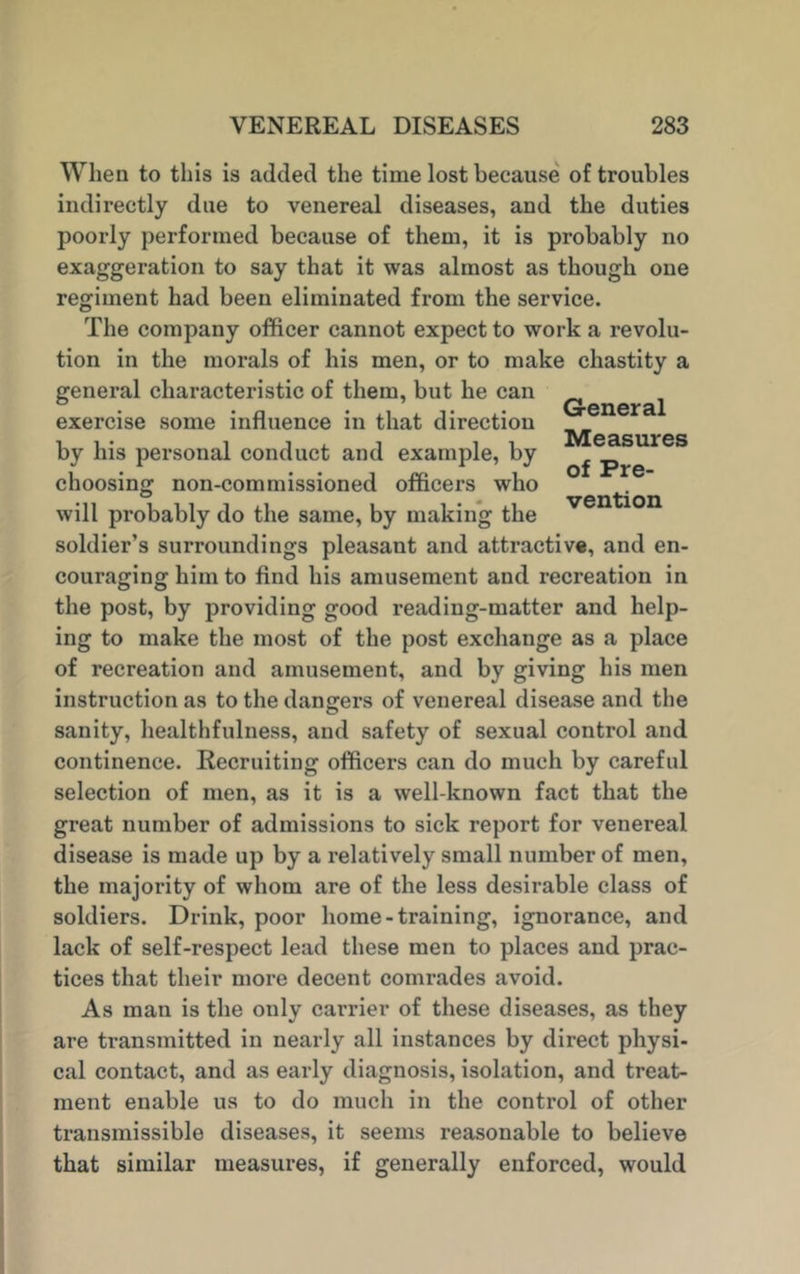 When to this is added the time lost because of troubles indirectly due to venereal diseases, and the duties poorly performed because of them, it is probably no exaggeration to say that it was almost as though one regiment had been eliminated from the service. The company officer cannot expect to work a revolu- tion in the morals of his men, or to make chastity a general characteristic of them, but he can ^ exercise some influence in that direction i , • i i i. i Measures by his personal conduct and example, by i • • • i (*r* i of Prc* choosing non-commissioned officers who will probably do the same, by making the soldier’s surroundings pleasant and attractive, and en- couraging him to find his amusement and recreation in the post, by providing good reading-matter and help- ing to make the most of the post exchange as a place of recreation and amusement, and by giving his men instruction as to the dangers of venereal disease and the sanity, healthfulness, and safety of sexual control and continence. Recruiting officers can do much by careful selection of men, as it is a well-known fact that the great number of admissions to sick report for venereal disease is made up by a relatively small number of men, the majority of whom are of the less desirable class of soldiers. Drink, poor home-training, ignorance, and lack of self-respect lead these men to places and prac- tices that their more decent comrades avoid. As man is the only carrier of these diseases, as they are transmitted in nearly all instances by direct physi- cal contact, and as early diagnosis, isolation, and treat- ment enable us to do much in the control of other transmissible diseases, it seems reasonable to believe that similar measures, if generally enforced, would