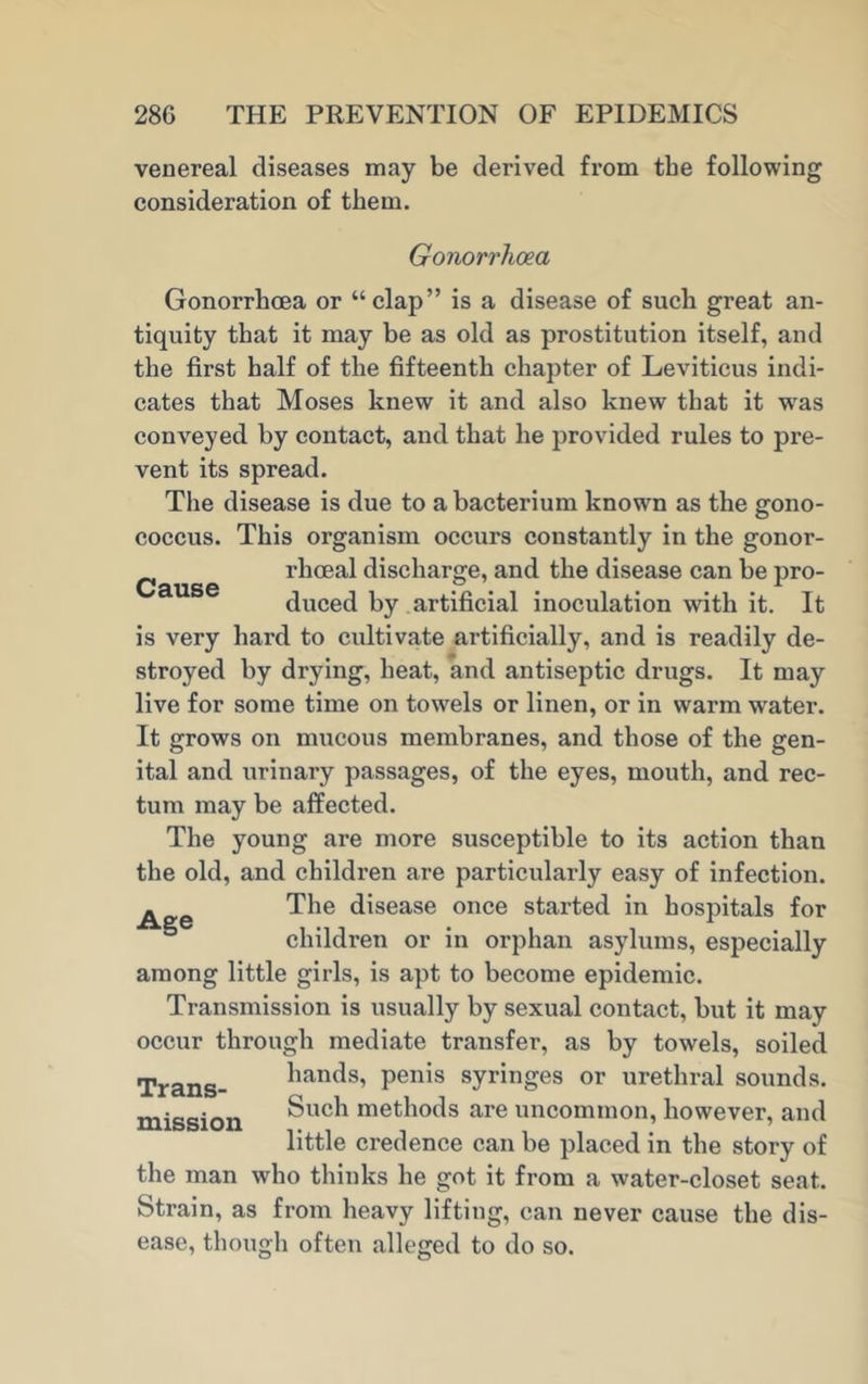 venereal diseases may be derived from the following consideration of them. Gonorrhoea Cause Gonorrhoea or “clap” is a disease of such great an- tiquity that it may be as old as prostitution itself, and the first half of the fifteenth chapter of Leviticus indi- cates that Moses knew it and also knew that it wras conveyed by contact, and that he provided rules to pre- vent its spread. The disease is due to a bacterium known as the gono- coccus. This organism occurs constantly in the gonor- rhoeal discharge, and the disease can be pro- duced by artificial inoculation with it. It is very hard to cultivate artificially, and is readily de- stroyed by drying, heat, and antiseptic drugs. It may live for some time on towels or linen, or in warm water. It grows on mucous membranes, and those of the gen- ital and urinary passages, of the eyes, mouth, and rec- tum may be affected. The young are more susceptible to its action than the old, and children are particularly easy of infection. - The disease once started in hospitals for children or in orphan asylums, especially among little girls, is apt to become epidemic. Transmission is usually by sexual contact, but it may occur through mediate transfer, as by towels, soiled Trans- liands, penis syringes or urethral sounds, mission Such methods are uncommon, however, and little credence can be placed in the story of the man who thinks he got it from a water-closet seat. Strain, as from heavy lifting, can never cause the dis- ease, though often alleged to do so.