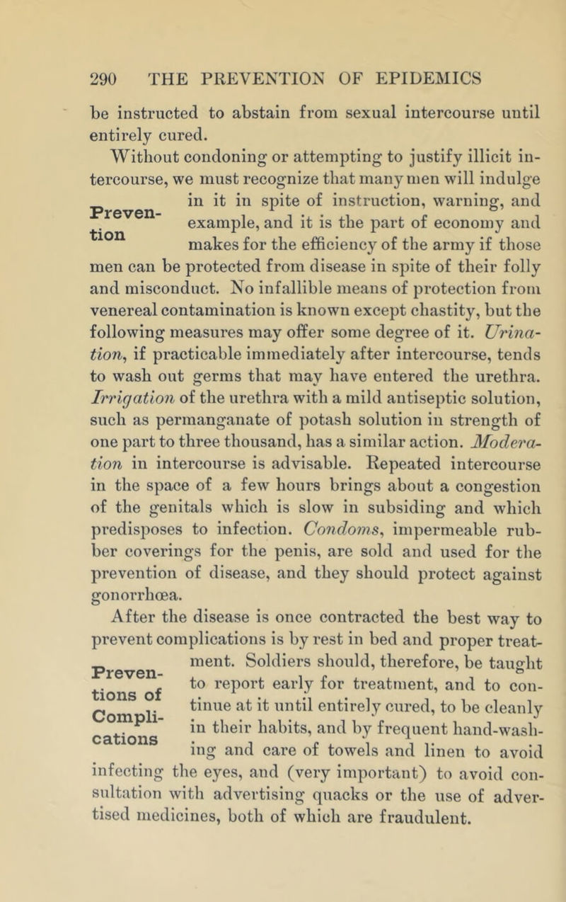 Preven- tion be instructed to abstain from sexual intercourse until entirely cured. Without condoning or attempting to justify illicit in- tercourse, we must recognize that many men will indulge in it in spite of instruction, warning, and example, and it is the part of economy and makes for the efficiency of the army if those men can be protected from disease in spite of their folly and misconduct. No infallible means of protection from venereal contamination is known except chastity, but the following measures may offer some degree of it. Urina- tion, if practicable immediately after intercourse, tends to wash out germs that may have entered the urethra. Irrigation of the urethra with a mild antiseptic solution, such as permanganate of potash solution in strength of one part to three thousand, has a similar action. Modera- tion in intercourse is advisable. Repeated intercourse in the space of a few hours brings about a congestion of the genitals which is slow in subsiding and which predisposes to infection. Condoms, impermeable rub- ber coverings for the penis, are sold and used for the prevention of disease, and they should protect against gonorrhoea. After the disease is once contracted the best way to prevent complications is by rest in bed and proper treat- ment. Soldiers should, therefore, be taught to report early for treatment, and to con- tinue at it until entirely cured, to be cleanly in their habits, and by frequent hand-wash- ing and care of towels and linen to avoid infecting the eyes, and (very important) to avoid con- sultation with advertising quacks or the use of adver- tised medicines, both of which are fraudulent. Preven- tions of Compli- cations