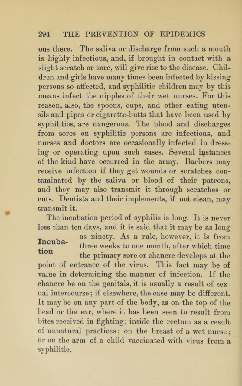 ous there. The saliva or discharge from such a mouth is highly infectious, and, if brought in contact with a slight scratch or sore, will give rise to the disease. Chil- dren and girls have many times been infected by kissing persons so affected, and syphilitic children may by this means infect the nipples of their wet nurses. For this reason, also, the spoons, cups, and other eating uten- sils and pipes or cigarette-butts that have been used by syphilitics, are dangerous. The blood and discharges from sores on syphilitic persons are infectious, and nurses and doctors are occasionally infected in dress- ing or operating upon such cases. Several instances of the kind have occurred in the army. Barbers may receive infection if they get wounds or scratches con- taminated by the saliva or blood of their patrons, and they may also transmit it through scratches or cuts. Dentists and their implements, if not clean, may transmit it. The incubation period of syphilis is long. It is never less than ten days, and it is said that it may be as long as ninety. As a rule, however, it is from three weeks to one month, after which time the primary sore or chancre develops at the point of entrance of the virus. This fact may be of value in determining the manner of infection. If the chancre be on the genitals, it is usually a result of sex- ual intercourse; if elsewhere, the case may be different. It may be on any part of the body, as on the top of the head or the ear, where it has been seen to result from bites received in fighting; inside the rectum as a result of unnatural practices ; on the breast of a wet nurse; or on the arm of a child vaccinated with virus from a syphilitic. Incuba- tion