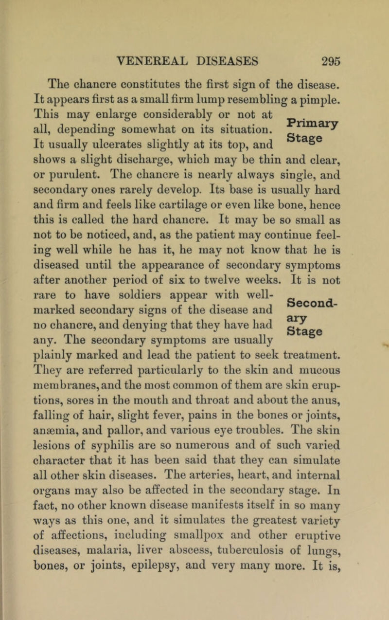 The chancre constitutes the first sign of the disease. It appears first as a small firm lump resembling a pimple. This may enlarge considerably or not at all, depending somewhat on its situation. ar^ It usually ulcerates slightly at its top, and ° shows a slight discharge, which may be thin and clear, or purulent. The chancre is nearly always single, and secondary ones rarely develop. Its base is usually hard and firm and feels like cartilage or even like bone, hence this is called the hard chancre. It may be so small as not to be noticed, and, as the patient may continue feel- ing well while he has it, he may not know that he is diseased until the appearance of secondary symptoms after another period of six to twelve weeks. It is not rare to have soldiers appear with well- gecon(j marked secondary signs of the disease and no chancre, and denying that they have had any. The secondary symptoms are usually plainly marked and lead the patient to seek treatment. They are referred particularly to the skin and mucous membranes, and the most common of them are skin erup- tions, sores in the mouth and throat and about the anus, falling of hair, slight fever, pains in the bones or joints, anaemia, and pallor, and various eye troubles. The skin lesions of syphilis are so numerous and of such varied character that it has been said that they can simulate all other skin diseases. The arteries, heart, and internal organs may also be affected in the secondary stage. In fact, no other known disease manifests itself in so many ways as this one, and it simulates the greatest variety of affections, including smallpox and other eruptive diseases, malaria, liver abscess, tuberculosis of lungs, bones, or joints, epilepsy, and very many more. It is,