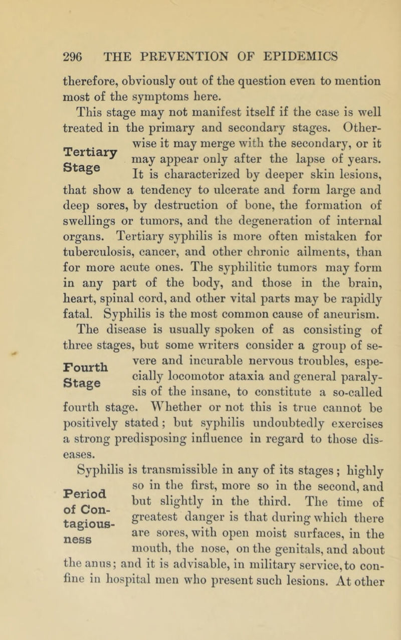 therefore, obviously out of the question even to mention most of the symptoms here. This stage may not manifest itself if the case is well treated in the primary and secondary stages. Other- _ wise it may merge with the secondary, or it Tertiarv jo j 7 y may appear only after the lapse of years. ° It is characterized by deeper skin lesions, that show a tendency to ulcerate and form large and deep sores, by destruction of bone, the formation of swellings or tumors, and the degeneration of internal organs. Tertiary syphilis is more often mistaken for tuberculosis, cancer, and other chronic ailments, than for more acute ones. The syphilitic tumors may form in any part of the body, and those in the brain, heart, spinal cord, and other vital parts may be rapidly fatal. Syphilis is the most common cause of aneurism. The disease is usually spoken of as consisting of three stages, but some writers consider a group of se- Fourth vere anc^ ^ncura^^e nervous troubles, espe- « cially locomotor ataxia and general paraly- sis of the insane, to constitute a so-called fourth stage. Whether or not this is true cannot be positively stated; but syphilis undoubtedly exercises a strong predisposing influence in regard to those dis- eases. Syphilis is transmissible in any of its stages; highly so in the first, more so in the second, and but slightly in the third. The time of greatest danger is that during which there are sores, with open moist surfaces, in the mouth, the nose, on the genitals, and about the anus; and it is advisable, in military service,to con- fine in hospital men who present such lesions. At other Period of Con- tagious- ness