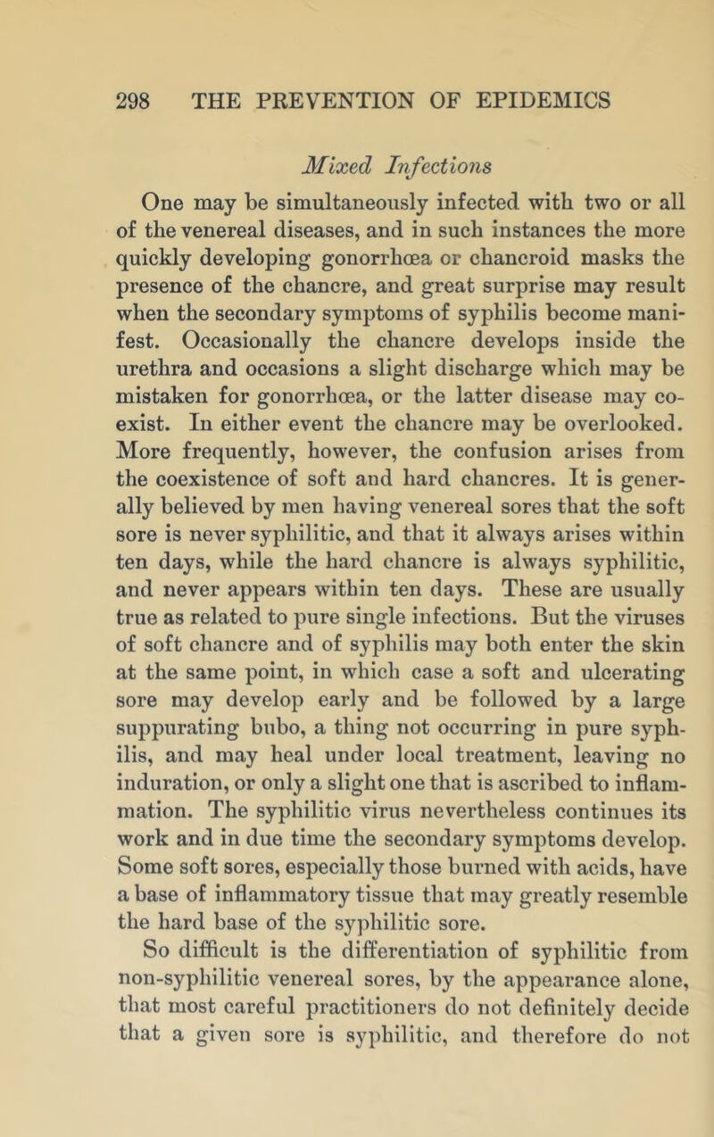 Mixed Infections One may be simultaneously infected with two or all of the venereal diseases, and in such instances the more quickly developing gonorrhoea or chancroid masks the presence of the chancre, and great surprise may result when the secondary symptoms of syphilis become mani- fest. Occasionally the chancre develops inside the urethra and occasions a slight discharge which may be mistaken for gonorrhoea, or the latter disease may co- exist. In either event the chancre may be overlooked. More frequently, however, the confusion arises from the coexistence of soft and hard chancres. It is gener- ally believed by men having venereal sores that the soft sore is never syphilitic, and that it always arises within ten days, while the hard chancre is always syphilitic, and never appears within ten days. These are usually true as related to pure single infections. But the viruses of soft chancre and of sy^philis may both enter the skin at the same point, in which case a soft and ulcerating sore may develop early and be followed by a large suppurating bubo, a thing not occurring in pure syph- ilis, and may heal under local treatment, leaving no induration, or only a slight one that is ascribed to inflam- mation. The syphilitic virus nevertheless continues its work and in due time the secondary symptoms develop. Some soft sores, especially those burned with acids, have a base of inflammatory tissue that may greatly resemble the hard base of the syphilitic sore. So difficult is the differentiation of syphilitic from non-syphilitic venereal sores, by the appearance alone, that most careful practitioners do not definitely decide that a given sore is syphilitic, and therefore do not