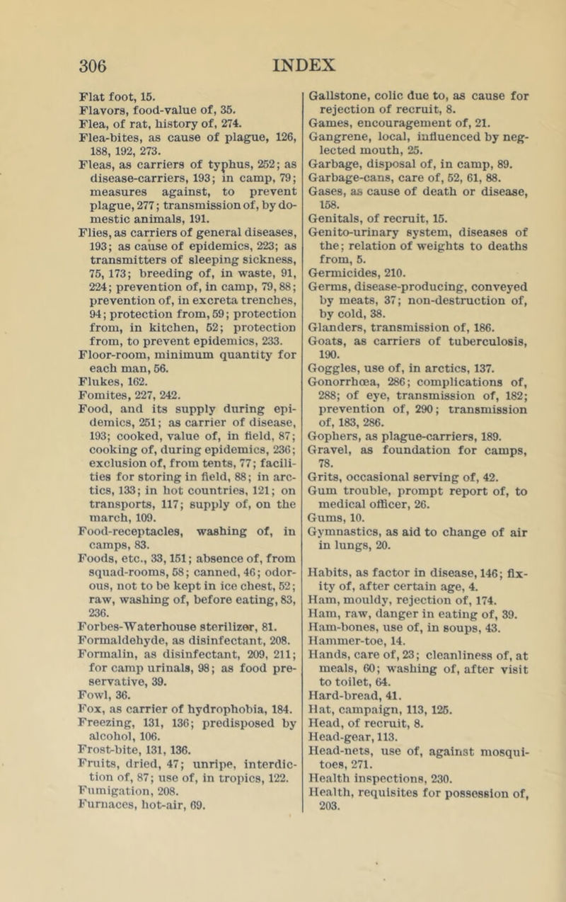 Flat foot, 15. Flavors, food-value of, 35. Flea, of rat, history of, 274. Flea-bites, as cause of plague, 126, 188, 192, 273. Fleas, as carriers of typhus, 252; as disease-carriers, 193; in camp, 79; measures against, to prevent plague, 277; transmission of, by do- mestic animals, 191. Flies, as carriers of general diseases, 193; as cause of epidemics, 223; as transmitters of sleeping sickness, 75, 173; breeding of, in waste, 91, 224; prevention of, in camp, 79,88; prevention of, in excreta trenches, 94; protection from, 59; protection from, in kitchen, 52; protection from, to prevent epidemics, 233. Floor-room, minimum quantity for each man, 56. Flukes, 162. Fomites, 227, 242. Food, and its supply during epi- demics, 251; as carrier of disease, 193; cooked, value of, in held, 87; cooking of, during epidemics, 236; exclusion of, from tents, 77; facili- ties for storing in field, 88; in arc- tics, 133; in hot countries, 121; on transports, 117; supply of, on the march, 109. Food-receptacles, washing of, in camps, 83. Foods, etc., 33,151; absence of, from squad-rooms, 58; canned, 46; odor- ous, not to be kept in ice chest, 52; raw, washing of, before eating, 83, 236. Forbes-Water house sterilizer, 81. Formaldehyde, as disinfectant, 208. Formalin, as disinfectant, 209, 211; for camp urinals, 98; as food pre- servative, 39. Fowl, 36. Fox, as carrier of hydrophobia, 184. Freezing, 131, 136; predisposed by alcohol, 106. Frost-bite, 131, 136. Fruits, dried, 47; unripe, interdic- tion of, 87; use of, in tropics, 122. Fumigation, 208. Furnaces, hot-air, 69. Gallstone, colic due to, as cause for rejection of recruit, 8. Games, encouragement of, 21. Gangrene, local, influenced by neg- lected mouth, 25. Garbage, disposal of, in camp, 89. Garbage-cans, care of, 52, 61, 88. Gases, as cause of death or disease, 158. Genitals, of recruit, 15. Genito-urinary system, diseases of the; relation of weights to deaths from, 5. Germicides, 210. Germs, disease-producing, conveyed by meats, 37; non-destruction of, by cold, 38. Glanders, transmission of, 186. Goats, as carriers of tuberculosis, 190. Goggles, use of, in arctics, 137. Gonorrhoea, 286; complications of, 288; of eye, transmission of, 182; prevention of, 290; transmission of, 183, 286. Gophers, as plague-carriers, 189. Gravel, as foundation for camps, 78. Grits, occasional serving of, 42. Gum trouble, prompt report of, to medical officer, 26. Gums, 10. Gymnastics, as aid to change of air in lungs, 20. Habits, as factor in disease, 146; fix- ity of, after certain age, 4. Ham, mouldy, rejection of, 174. Ham, raw, danger in eating of, 39. Ham-bones, use of, in soups, 43. Hammer-toe, 14. Hands, care of, 23; cleanliness of, at meals, 60; washing of, after visit to toilet, 64. Hard-bread, 41. Hat, campaign, 113, 125. Head, of recruit, 8. Head-gear, 113. Head-nets, use of, against mosqui- toes, 271. Health inspections, 230. Health, requisites for possession of, 203.