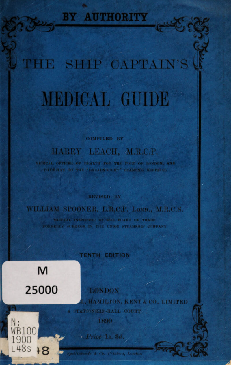 BY AUTHORITY h FHE SHIP CAPTAIN’S ¥ i r MEDICAL GUIDE (COMPILED BY IIAURY LKACIi, MALC.r. .«K!ilC.‘L OKU* KU OP HKAM'Jt KOR TB>: P«>HT OP KoViMiN, ANO a , rHTiflCTAV TO TUK ‘ OUKAPNOfftMIT ’ KKA.MKN’a HOSPITAL UKVISKO BY WILLIAM Sl’OONKU, L.R.C.l*. I.onu., M.li.C.S MTHHCAIi IVSHKl'niK oP TUK HOARD oK TBADK rOftUKUCY .-O KUKoN in TMi; L’XIO.V STKAM8MIP oniPAVV , l48s 1-8 ^ 'ti OHHlJ >phtTT3nift»‘<h «l <’««, 'i, /.onitvu