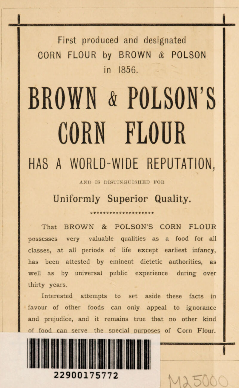 First produced and designated CORN FLOUR by BROWN & POLSON in 1856. BROWN * POLSON’S CORN FLOUR HAS A WORLD-WIDE REPUTATION, AND IS DISTINGUISHED FOlt Uniformly Superior Quality. That BROWN & POLSON’S CORN FLOUR possesses very valuable qualities as a food for all classes, at all periods of life except earliest infancy, has been attested by eminent dietetic authorities, as well as by universal public experience during over thirty years. Interested attempts to set aside these facts in favour of other foods can only appeal to ignorance and prejudice, and it remains true that no other kind of food can serve the special purposes of Corn Flour. 22900175772