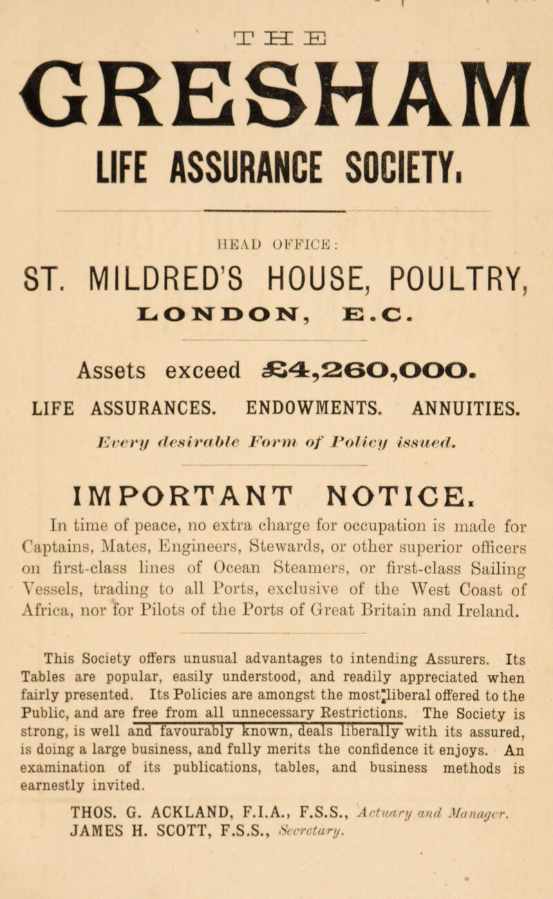 I GRESHAM LIFE ASSURANCE SOCIETY. HEAD OFFICE: 8T. MILDRED’S HOUSE, POULTRY, £:.C. Assets exceed £4,260,000. LIFE ASSURANCES. ENDOWMENTS. ANNUITIES. Kret'If (Irsh’dhte Fonu of I*olicif issued. IMPORTANT NOTICE. In time of peace, no extra charge for occupation is made for Captains, Mates, Engineers, Stewards, or other superior officers on first-class lines of Ocean Steamers, or first-class Sailing Vessels, trading to all Ports, exclusive of the West Coast of Africa, nor for Pilots of the Ports of Great Britain and Ireland. This Society offers unusual advantages to intending Assurers. Its Tables are popular, easily understood, and readily appreciated when fairly presented. Its Policies are amongst the most’liberal offered to the Public, and are free from all unnecessary Restrictions. The Society is strong, is well and favourably known, deals liberally with its assured, is doing a large business, and fully merits the confidence it enjoys. An examination of its publications, tables, and business methods is earnestly invited. THOS. G. ACKLAND, F.I.A., F.S.S., Actuary and Manaycr. JAMES H. SCOTT, F.S.S., Secretary.