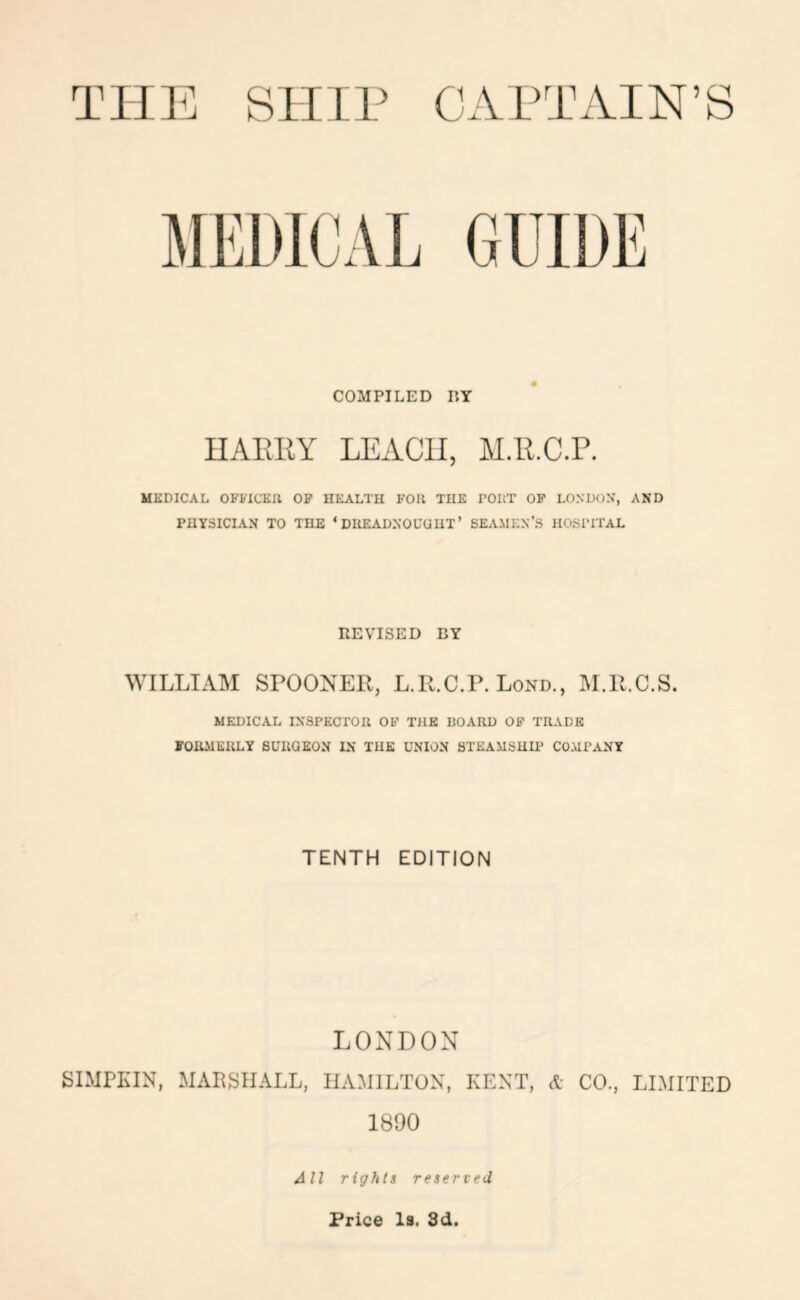 COMPILED DY IIAKllY LEACH, M.ll.C.P. MEDICAL OFilCEIl OP HEALTH KOIl THE DOItT OP LONDON’, AND PHYSICIAN TO THE ‘ DIIEADNOUUUT’ SEAMEN’S HOSPITAL REVISED BY WILLIAM SPOONER, L.R.C.P. Lond., M.R.C.S. MEDICAL INSPECTOIl OP THE BOARD OP TRADE POllMEULY BUUQEON IN THE UNION STEAMSHU' COMPANY TENTH EDITION LONDON SIMPKIN, MARSHALL, HAMILTON, KENT, A CO., LIMITED 1890 All rights reserved Price Is, 8d.