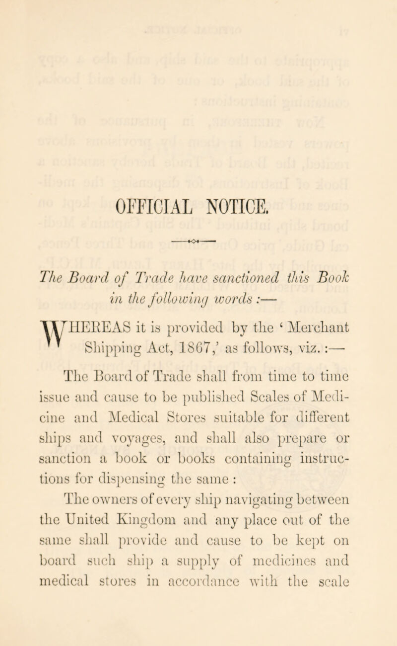 OFFICIAL NOTICE. k>^- The Board of Trade have sanctioned this Book in the folio wimj words :— llEKEAS it is provided by the ‘ Merchant ’ ’ Shi[)ping Act, 18G7,’ as follows, viz. :— The Hoard of Trade shall from time to time issue and cause to be })ubhshed Scales of IMedi- cine and Medical Stores suitable for different ships and voyages, and shall also })re[)are or sanction a book or books containing instruc- tions for dis})ensing tlie same : The owners of every ship navigating between the United Kingdom and any place out of the same shall provide and cause to be kej)t on board such shi[) a su})[)ly of medicines and medical stores in accordance with the scale