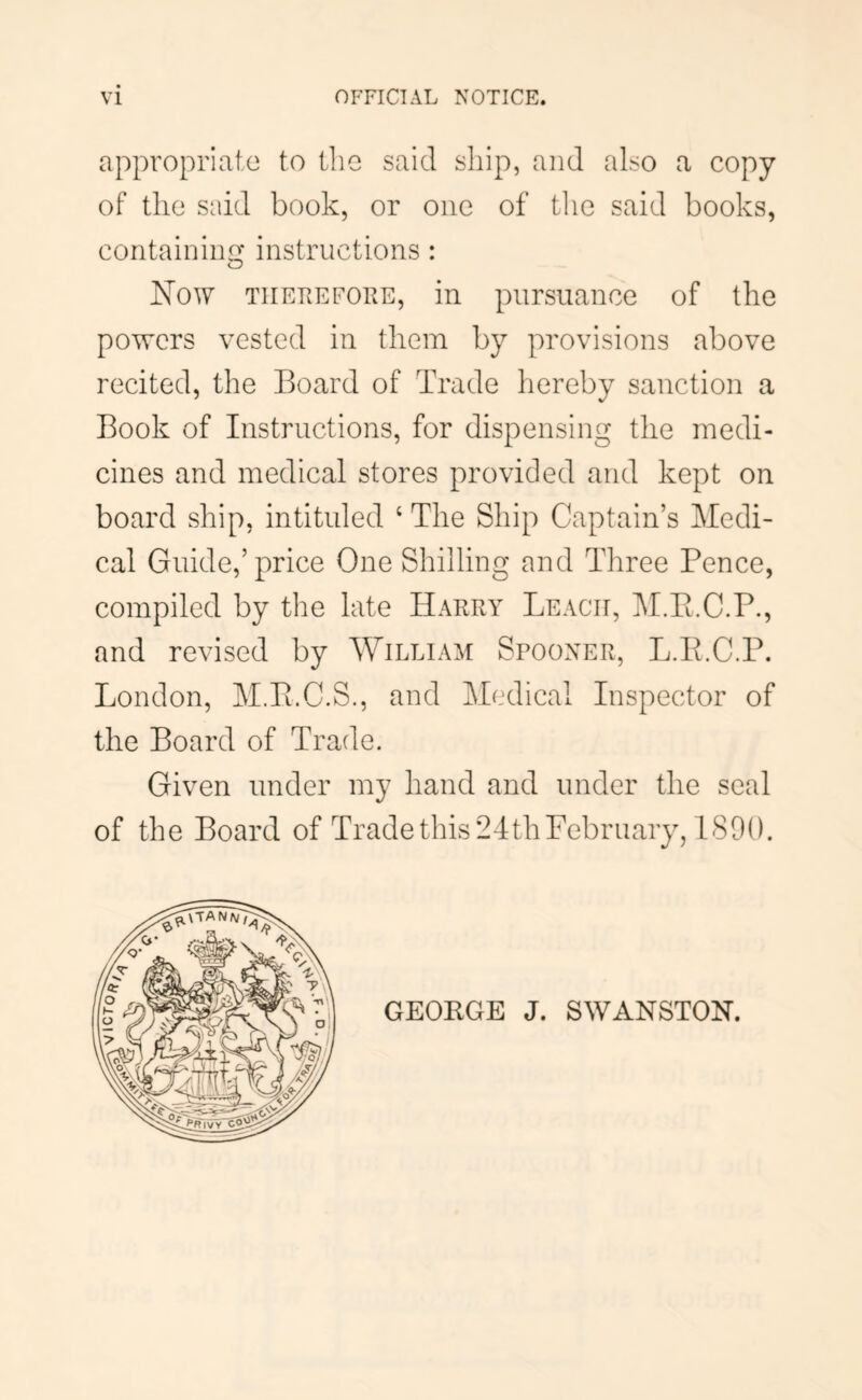 appropriate to the said ship, and also a copy of the said book, or one of tlie said books, containino- instructions : O Now TiiETiEFORE, in pursuance of the powers vested in them by provisions above recited, the Board of Trade hereby sanction a Book of Instructions, for dispensing the medi- cines and medical stores provided and kept on board ship, intituled ‘ The Ship Captain’s Medi- cal Guide,’price One Shilling and Three Pence, compiled by the late Harry Leach, M.Pi.C.P., and revised by William Spooxer, L.E.C.P. London, M.P.C.S., and Medical Inspector of the Board of Trade. Given under my hand and under the seal of the Board of Trade this 24th February, 1800.