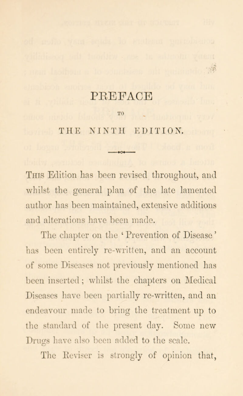 TO THE NINTH EDITION. This Edition has been revised tliroughout, and wliilst the general plan of the late lamented author has been maintained, extensive additions and alterations have been made. The chapter on the ‘ Prevention of Disease ’ has been entirely re-written, and an account of some Diseases not previously mentioned has been inserted ; whilst the chapters on Medical Diseases have been partially re-wTitten, and an endeavour made to bring the treatment up to the standard of tlie present day. Some new Drugs have also l)een added to the scale. The Peviser is strongly of opinion that,
